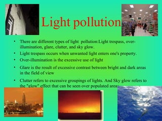 Light pollution There are different types of light  pollution:Light trespass, over-illumination, glare, clutter, and sky glow. Light trespass occurs when unwanted light enters one's property. Over-illumination is the excessive use of light Glare is the result of excessive contrast between bright and dark areas in the field of view Clutter refers to excessive groupings of lights. And Sky glow refers to the "glow" effect that can be seen over populated areas. 