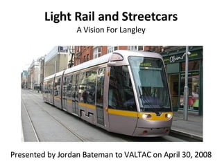 Light Rail and Streetcars A Vision For Langley Presented by Jordan Bateman to VALTAC on April 30, 2008 