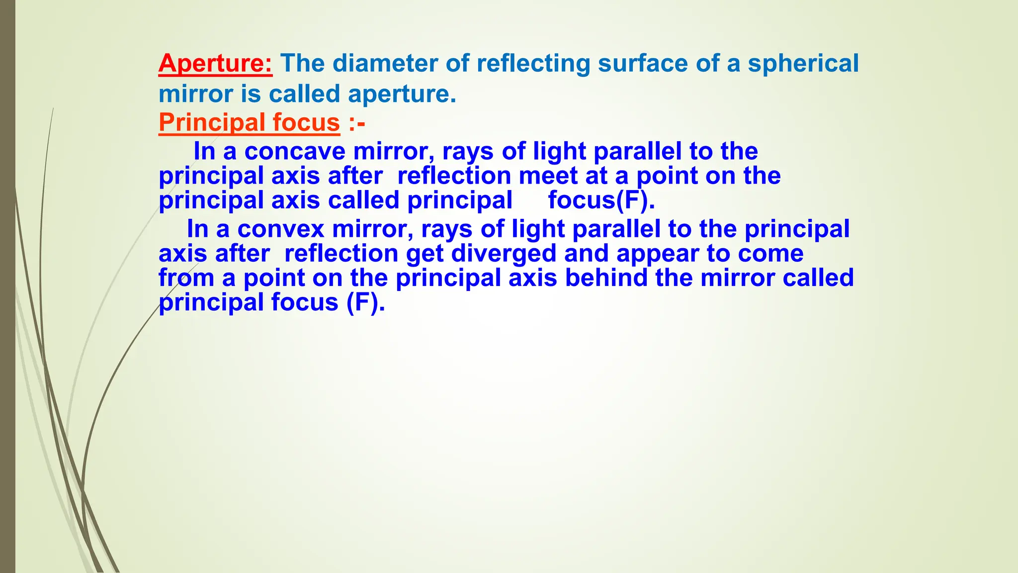 Aperture: The diameter of reflecting surface of a spherical
mirror is called aperture.
Principal focus :-
In a concave mirror, rays of light parallel to the
principal axis after reflection meet at a point on the
principal axis called principal focus(F).
In a convex mirror, rays of light parallel to the principal
axis after reflection get diverged and appear to come
from a point on the principal axis behind the mirror called
principal focus (F).
 