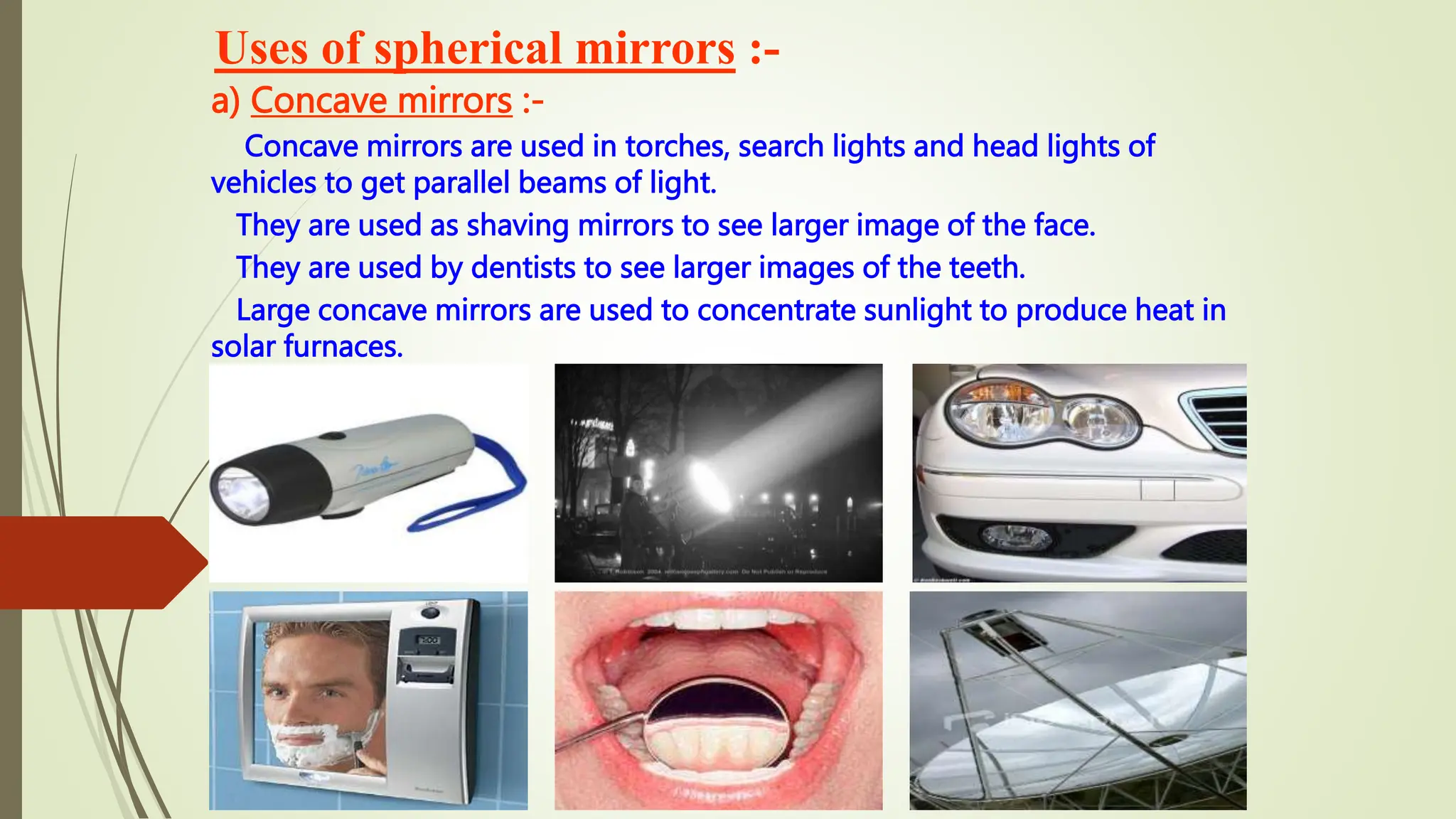 Uses of spherical mirrors :-
a) Concave mirrors :-
Concave mirrors are used in torches, search lights and head lights of
vehicles to get parallel beams of light.
They are used as shaving mirrors to see larger image of the face.
They are used by dentists to see larger images of the teeth.
Large concave mirrors are used to concentrate sunlight to produce heat in
solar furnaces.
 