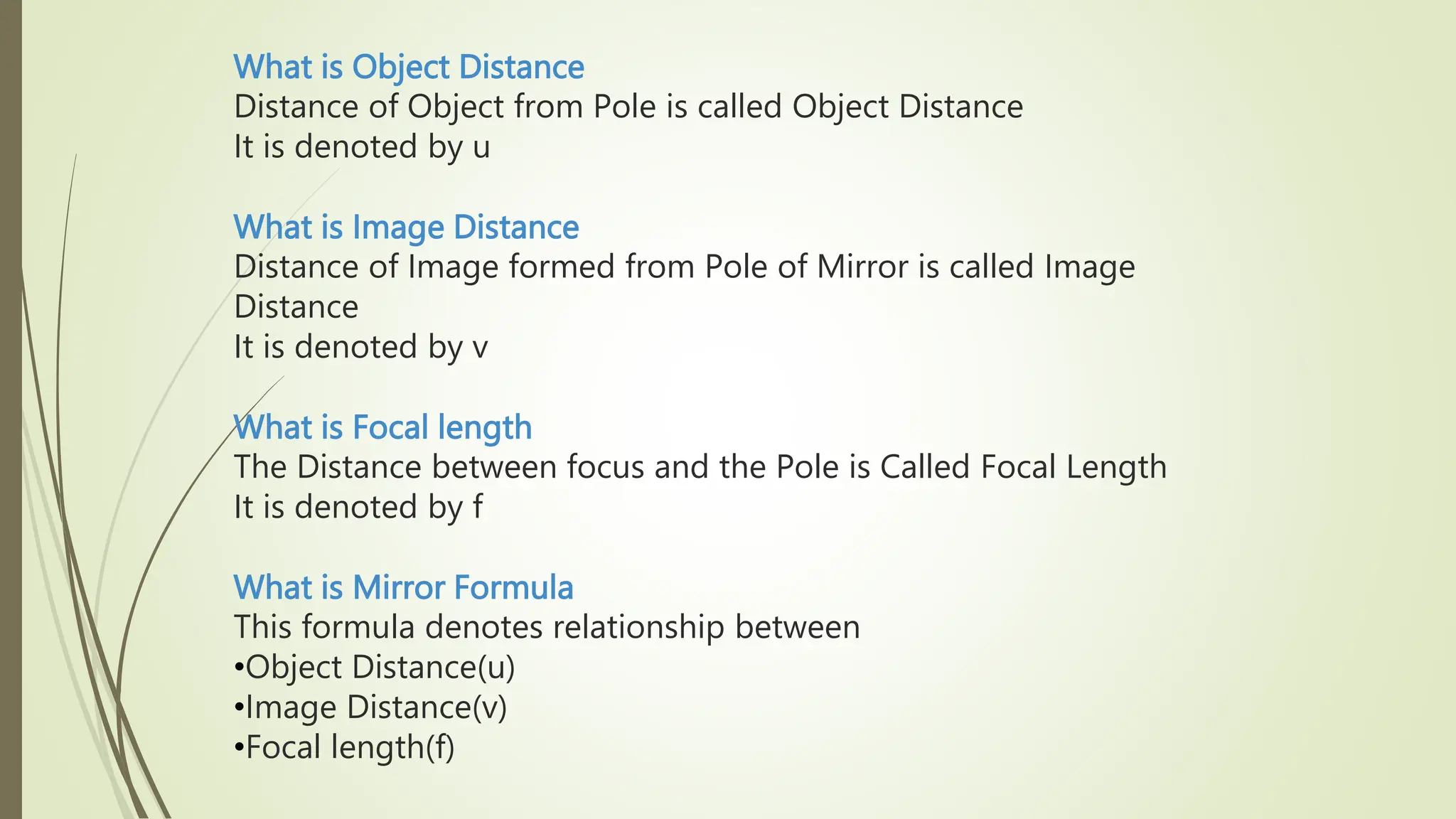 What is Object Distance
Distance of Object from Pole is called Object Distance
It is denoted by u
What is Image Distance
Distance of Image formed from Pole of Mirror is called Image
Distance
It is denoted by v
What is Focal length
The Distance between focus and the Pole is Called Focal Length
It is denoted by f
What is Mirror Formula
This formula denotes relationship between
•Object Distance(u)
•Image Distance(v)
•Focal length(f)
 