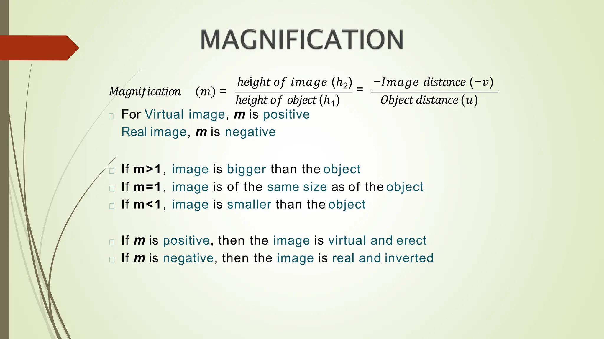 𝑀𝑎𝑔𝑛𝑖𝑓𝑖𝑐𝑎𝑡𝑖𝑜𝑛 𝑚 =
ℎ𝑒i𝑔ℎ𝑡 𝑜𝑓 𝑖𝑚𝑎𝑔𝑒 (ℎ2)
=
−𝐼𝑚𝑎𝑔𝑒 𝑑𝑖𝑠𝑡𝑎𝑛𝑐𝑒 (−𝑣)
ℎ𝑒𝑖𝑔ℎ𝑡𝑜𝑓 𝑜𝑏𝑗𝑒𝑐𝑡(ℎ1) 𝑂𝑏𝑗𝑒𝑐𝑡𝑑𝑖𝑠𝑡𝑎𝑛𝑐𝑒 (𝑢)
For Virtual image, m is positive
Real image, m is negative
If m>1, image is bigger than the object
If m=1, image is of the same size as of the object
If m<1, image is smaller than the object
If m is positive, then the image is virtual and erect
If m is negative, then the image is real and inverted
 