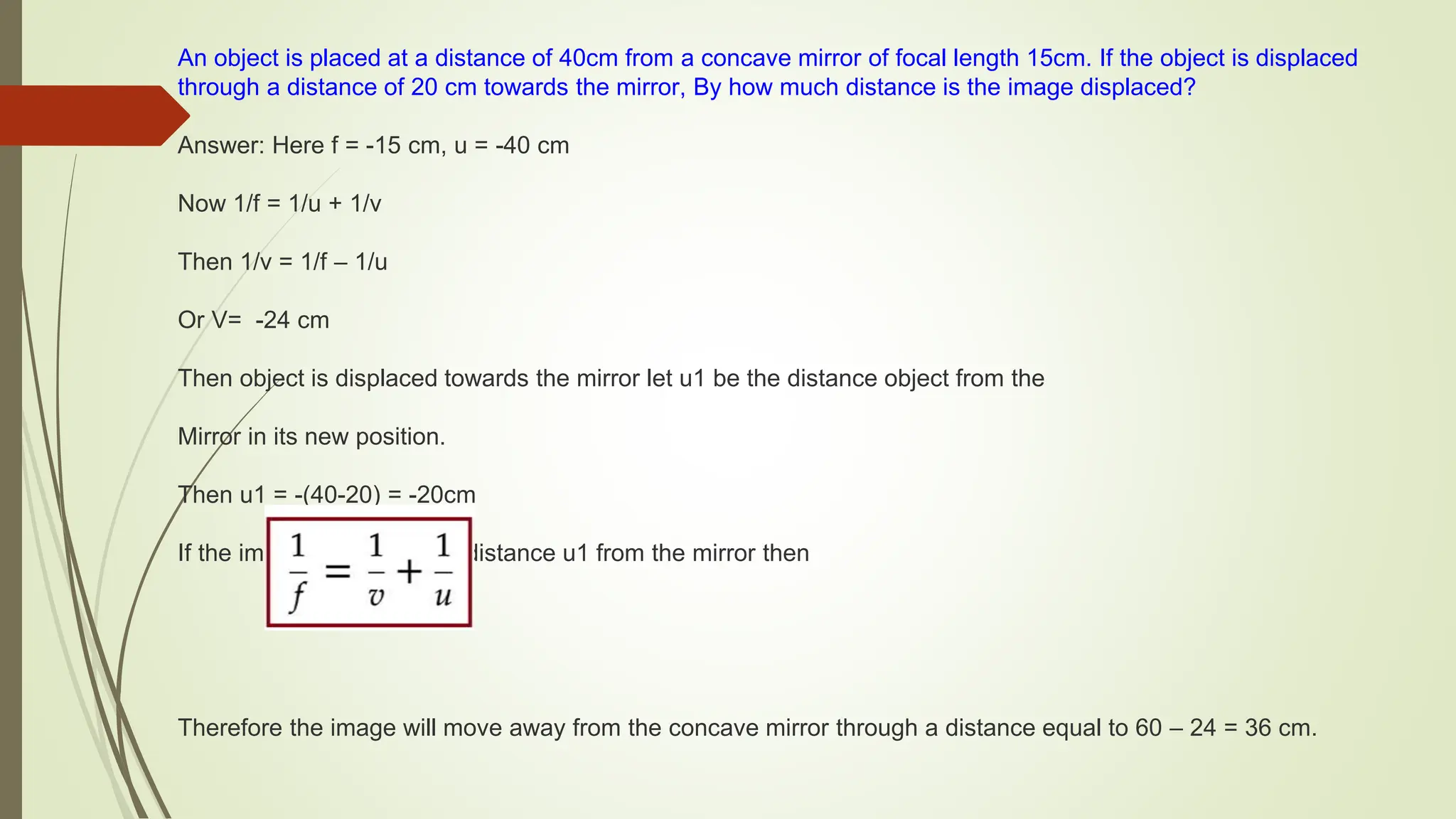 An object is placed at a distance of 40cm from a concave mirror of focal length 15cm. If the object is displaced
through a distance of 20 cm towards the mirror, By how much distance is the image displaced?
Answer: Here f = -15 cm, u = -40 cm
Now 1/f = 1/u + 1/v
Then 1/v = 1/f – 1/u
Or V= -24 cm
Then object is displaced towards the mirror let u1 be the distance object from the
Mirror in its new position.
Then u1 = -(40-20) = -20cm
If the image is formed at a distance u1 from the mirror then
Therefore the image will move away from the concave mirror through a distance equal to 60 – 24 = 36 cm.
 