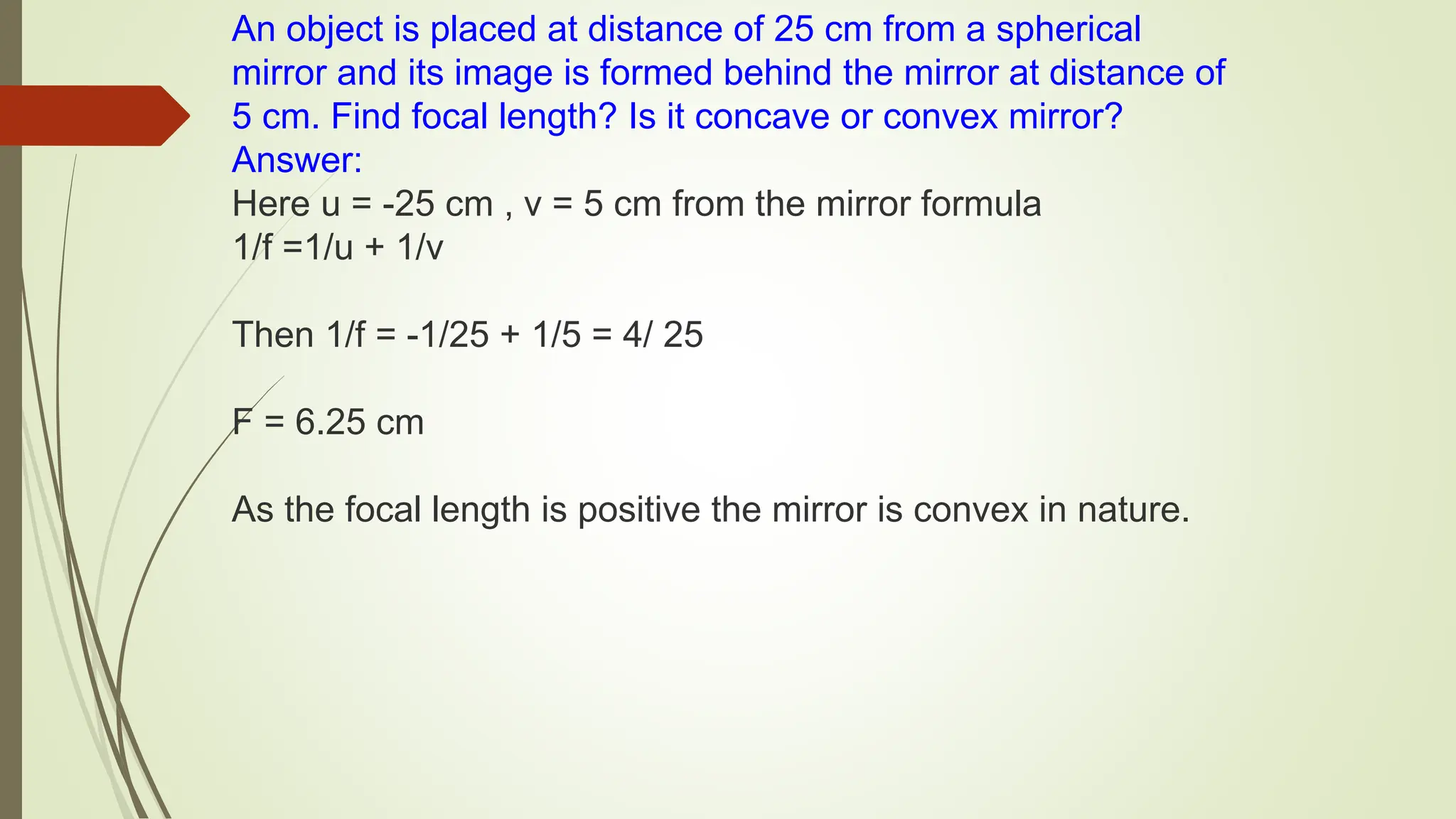 An object is placed at distance of 25 cm from a spherical
mirror and its image is formed behind the mirror at distance of
5 cm. Find focal length? Is it concave or convex mirror?
Answer:
Here u = -25 cm , v = 5 cm from the mirror formula
1/f =1/u + 1/v
Then 1/f = -1/25 + 1/5 = 4/ 25
F = 6.25 cm
As the focal length is positive the mirror is convex in nature.
 