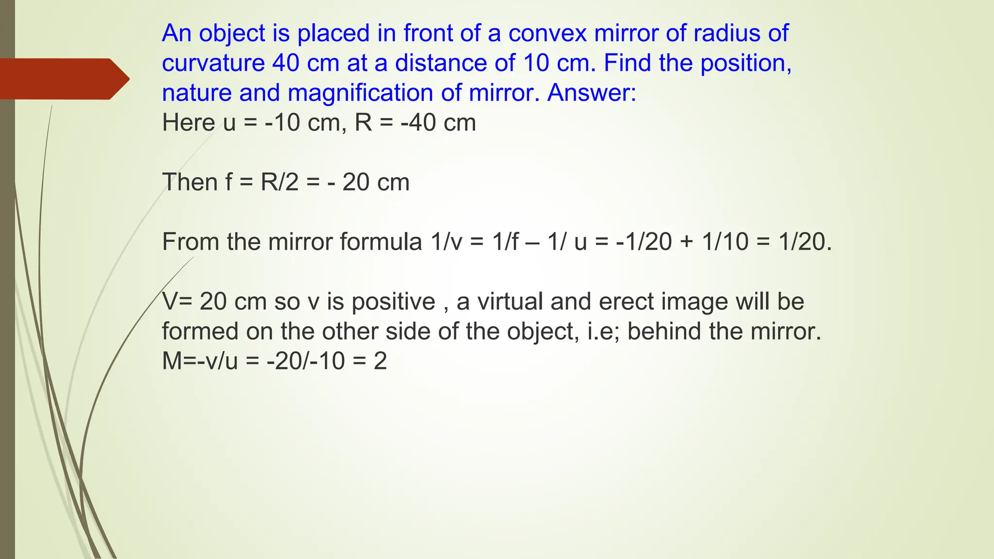 An object is placed in front of a convex mirror of radius of
curvature 40 cm at a distance of 10 cm. Find the position,
nature and magnification of mirror. Answer:
Here u = -10 cm, R = -40 cm
Then f = R/2 = - 20 cm
From the mirror formula 1/v = 1/f – 1/ u = -1/20 + 1/10 = 1/20.
V= 20 cm so v is positive , a virtual and erect image will be
formed on the other side of the object, i.e; behind the mirror.
M=-v/u = -20/-10 = 2
 