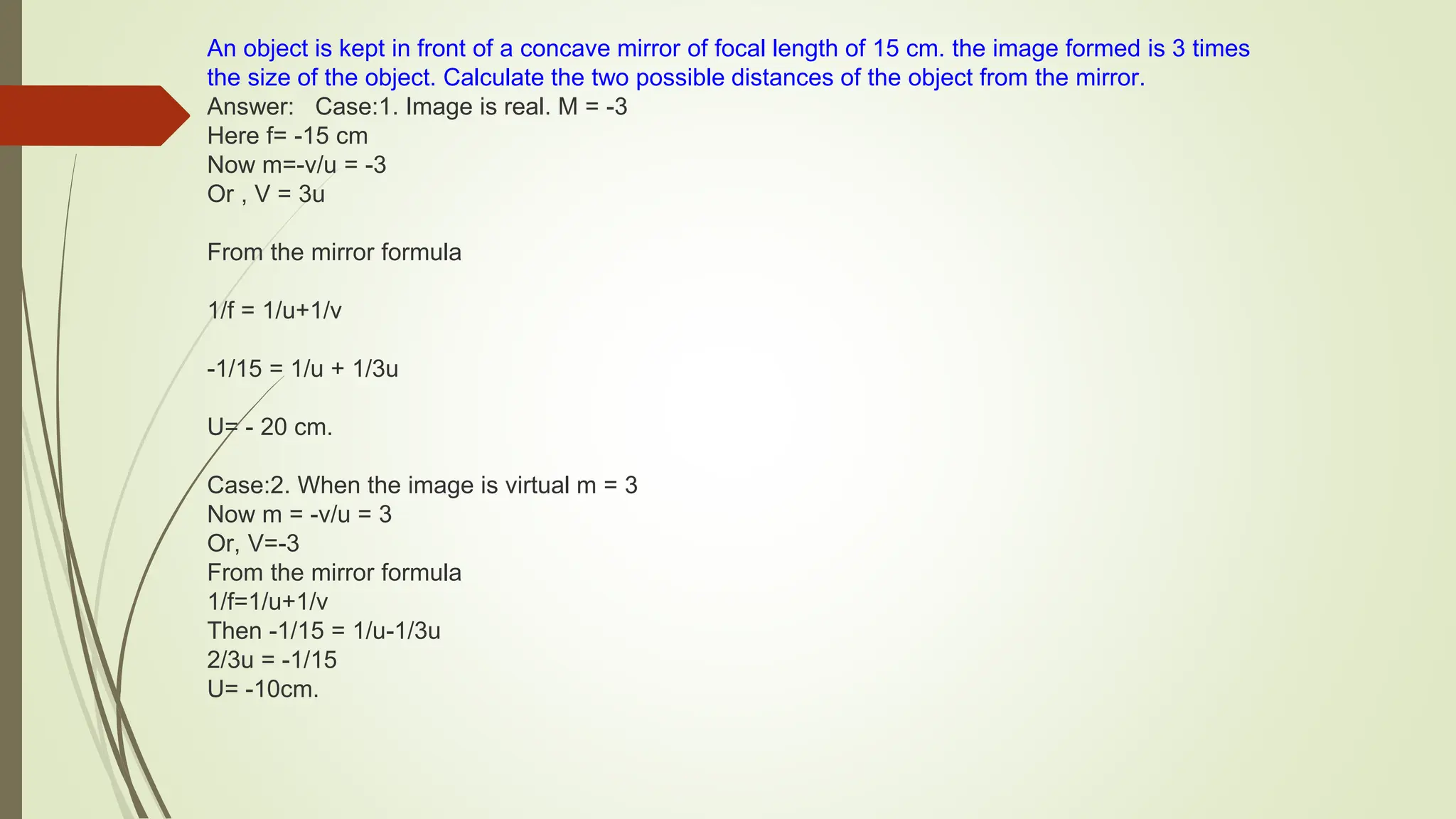 An object is kept in front of a concave mirror of focal length of 15 cm. the image formed is 3 times
the size of the object. Calculate the two possible distances of the object from the mirror.
Answer: Case:1. Image is real. M = -3
Here f= -15 cm
Now m=-v/u = -3
Or , V = 3u
From the mirror formula
1/f = 1/u+1/v
-1/15 = 1/u + 1/3u
U= - 20 cm.
Case:2. When the image is virtual m = 3
Now m = -v/u = 3
Or, V=-3
From the mirror formula
1/f=1/u+1/v
Then -1/15 = 1/u-1/3u
2/3u = -1/15
U= -10cm.
 