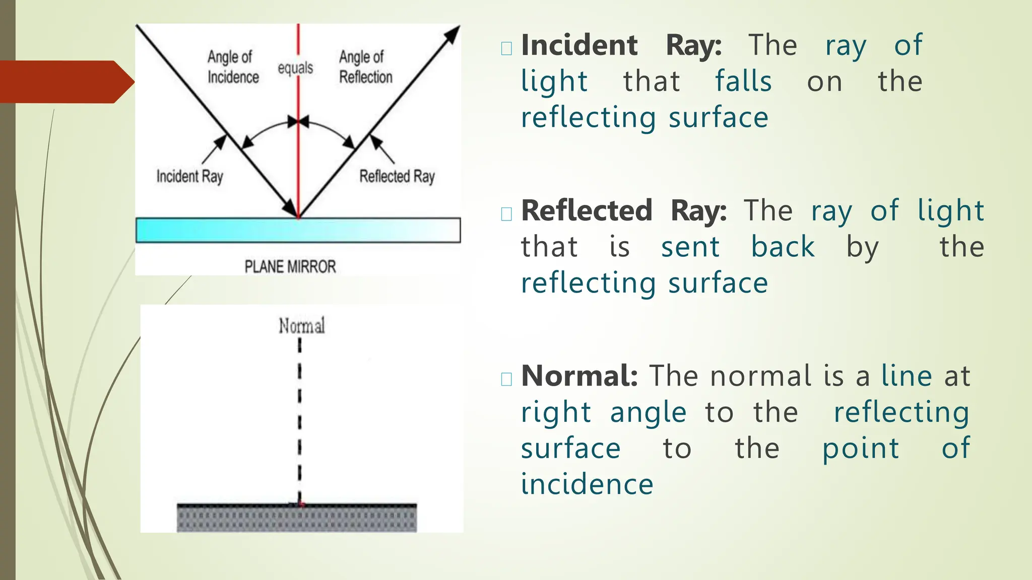Incident Ray: The ray of
light that falls on the
reflecting surface
Reflected Ray: The ray of light
that is sent back by the
reflecting surface
Normal: The normal is a line at
right angle to the reflecting
surface to the point of
incidence
 