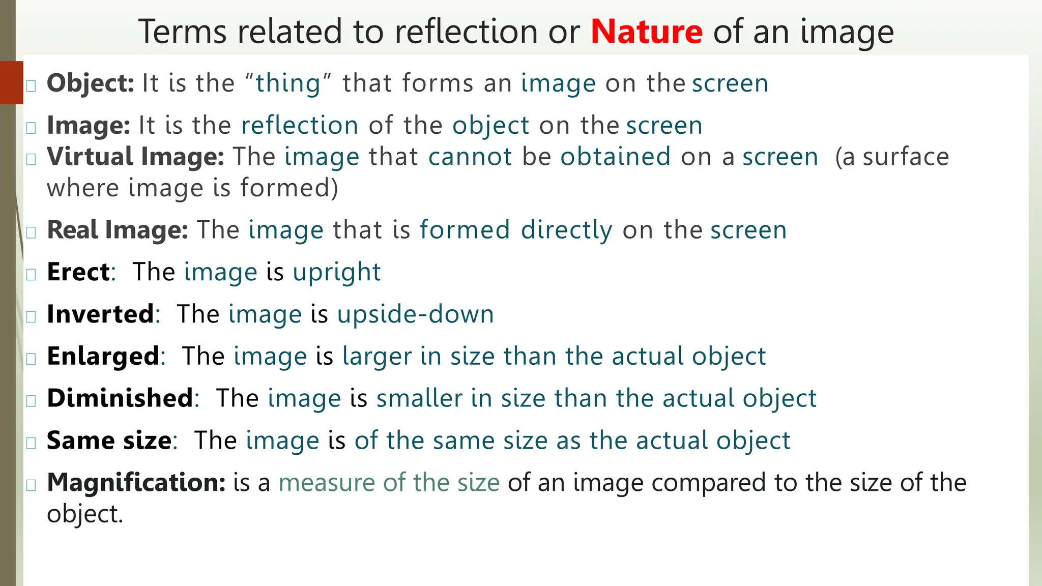 Terms related to reflection or Nature of an image
Object: It is the “thing” that forms an image on the screen
Image: It is the reflection of the object on the screen
Virtual Image: The image that cannot be obtained on a screen (a surface
where image is formed)
Real Image: The image that is formed directly on the screen
Erect: The image is upright
Inverted: The image is upside-down
Enlarged: The image is larger in size than the actual object
Diminished: The image is smaller in size than the actual object
Same size: The image is of the same size as the actual object
Magnification: is a measure of the size of an image compared to the size of the
object.
 