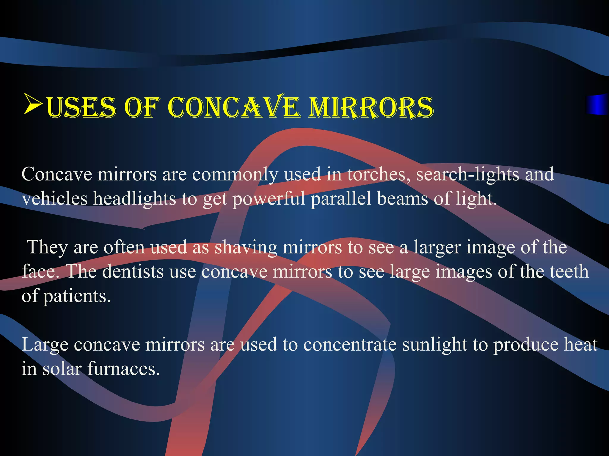 Uses of concave mirrors 
Concave mirrors are commonly used in torches, search-lights and 
vehicles headlights to get powerful parallel beams of light. 
They are often used as shaving mirrors to see a larger image of the 
face. The dentists use concave mirrors to see large images of the teeth 
of patients. 
Large concave mirrors are used to concentrate sunlight to produce heat 
in solar furnaces. 
 