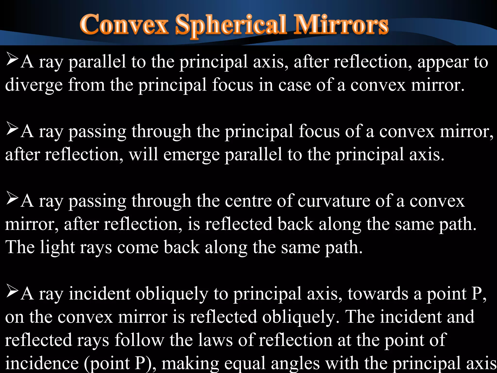 A ray parallel to the principal axis, after reflection, appear to 
diverge from the principal focus in case of a convex mirror. 
A ray passing through the principal focus of a convex mirror, 
after reflection, will emerge parallel to the principal axis. 
A ray passing through the centre of curvature of a convex 
mirror, after reflection, is reflected back along the same path. 
The light rays come back along the same path. 
A ray incident obliquely to principal axis, towards a point P, 
on the convex mirror is reflected obliquely. The incident and 
reflected rays follow the laws of reflection at the point of 
incidence (point P), making equal angles with the principal axis. 
A ray parallel to the principal axis, after reflection, appear to 
diverge from the principal focus in case of a convex mirror. 
A ray passing through the principal focus of a convex mirror, 
after reflection, will emerge parallel to the principal axis. 
A ray passing through the centre of curvature of a convex 
mirror, after reflection, is reflected back along the same path. 
The light rays come back along the same path. 
A ray incident obliquely to principal axis, towards a point P, 
on the convex mirror is reflected obliquely. The incident and 
reflected rays follow the laws of reflection at the point of 
incidence (point P), making equal angles with the principal axis. 
 