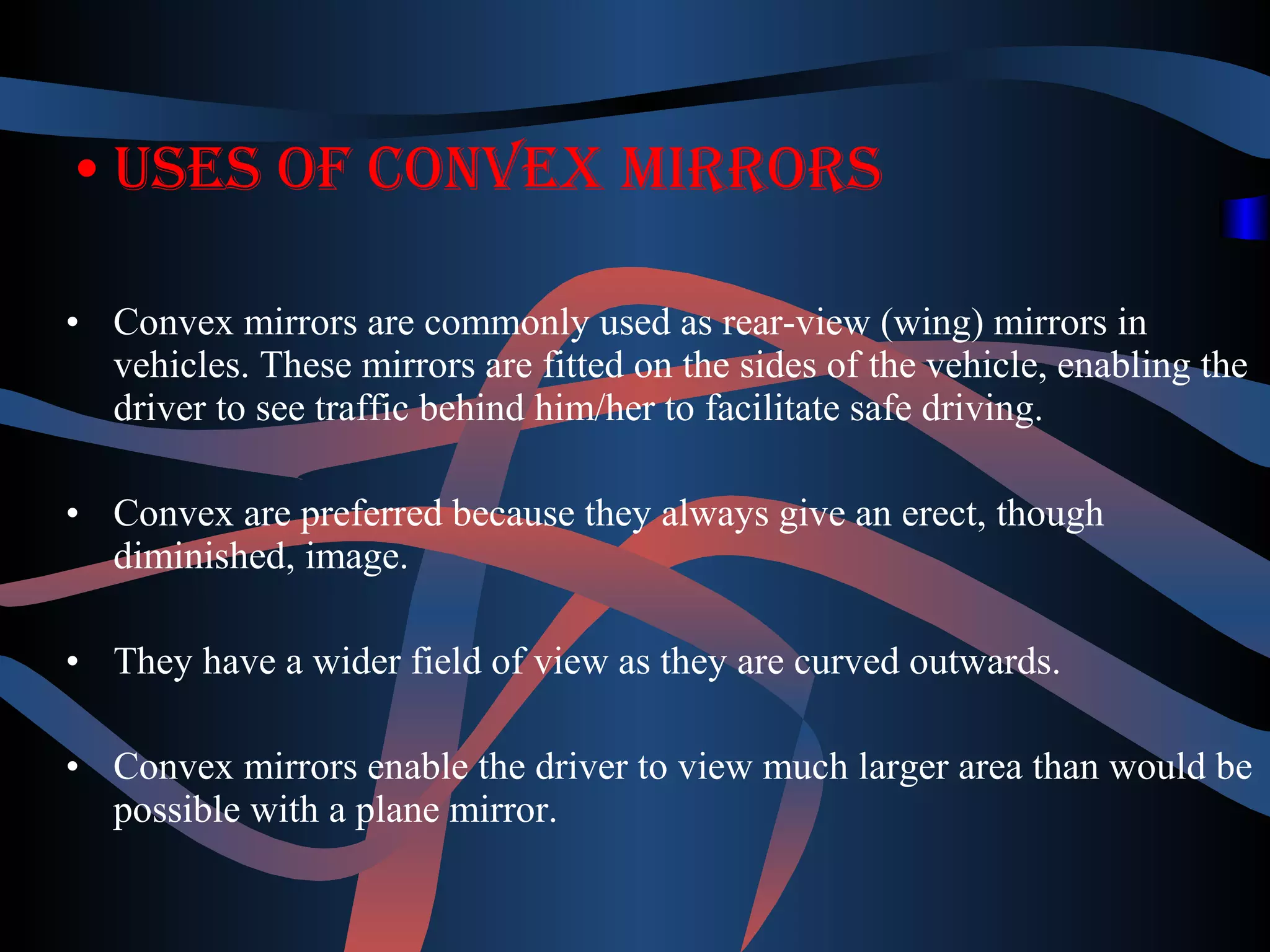 •Uses of convex mirrors 
• Convex mirrors are commonly used as rear-view (wing) mirrors in 
vehicles. These mirrors are fitted on the sides of the vehicle, enabling the 
driver to see traffic behind him/her to facilitate safe driving. 
• Convex are preferred because they always give an erect, though 
diminished, image. 
• They have a wider field of view as they are curved outwards. 
• Convex mirrors enable the driver to view much larger area than would be 
possible with a plane mirror. 
 