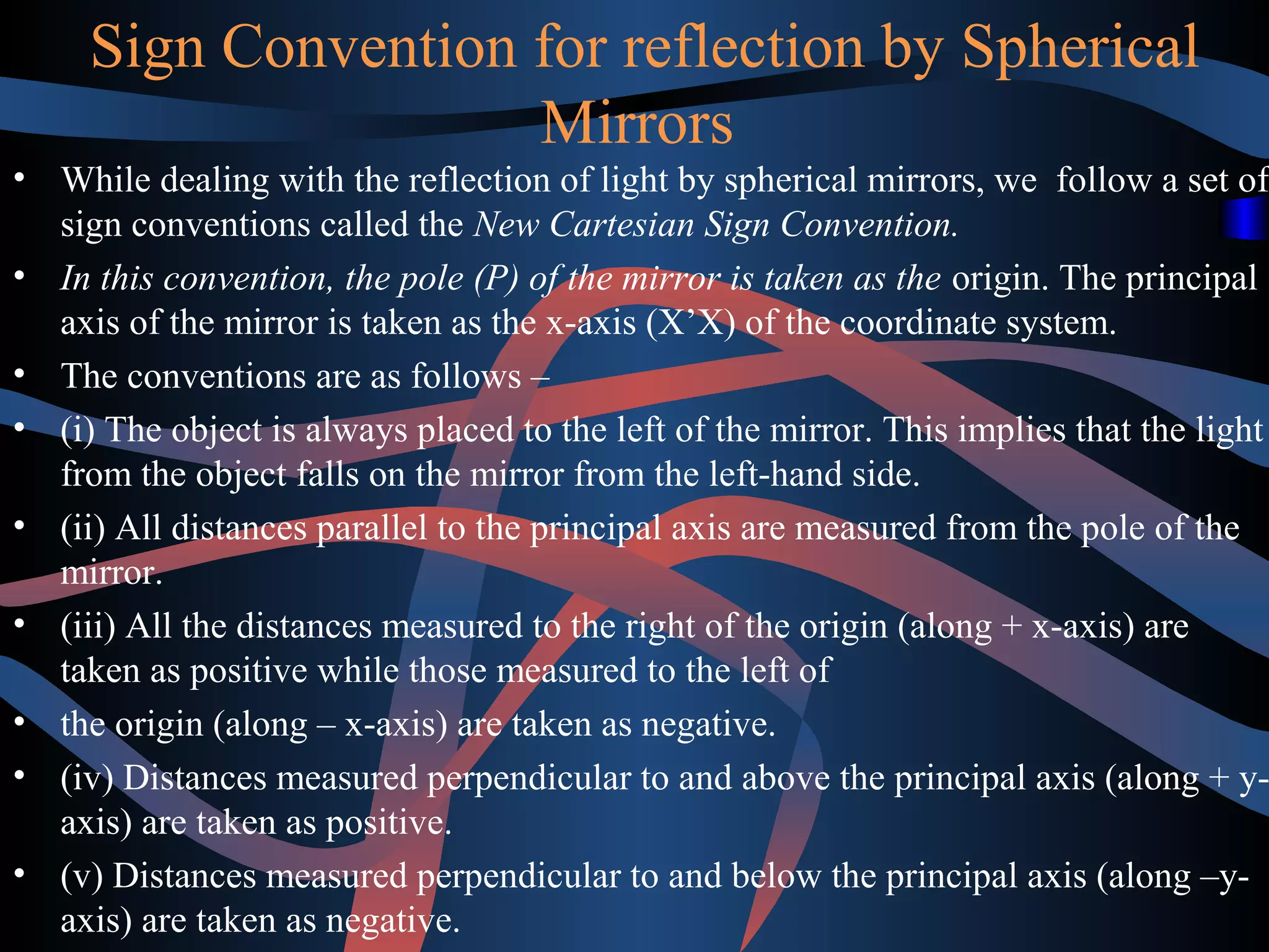 Sign Convention for reflection by Spherical 
Mirrors 
• While dealing with the reflection of light by spherical mirrors, we follow a set of 
sign conventions called the New Cartesian Sign Convention. 
• In this convention, the pole (P) of the mirror is taken as the origin. The principal 
axis of the mirror is taken as the x-axis (X’X) of the coordinate system. 
• The conventions are as follows – 
• (i) The object is always placed to the left of the mirror. This implies that the light 
from the object falls on the mirror from the left-hand side. 
• (ii) All distances parallel to the principal axis are measured from the pole of the 
mirror. 
• (iii) All the distances measured to the right of the origin (along + x-axis) are 
taken as positive while those measured to the left of 
• the origin (along – x-axis) are taken as negative. 
• (iv) Distances measured perpendicular to and above the principal axis (along + y-axis) 
are taken as positive. 
• (v) Distances measured perpendicular to and below the principal axis (along –y-axis) 
are taken as negative. 
 