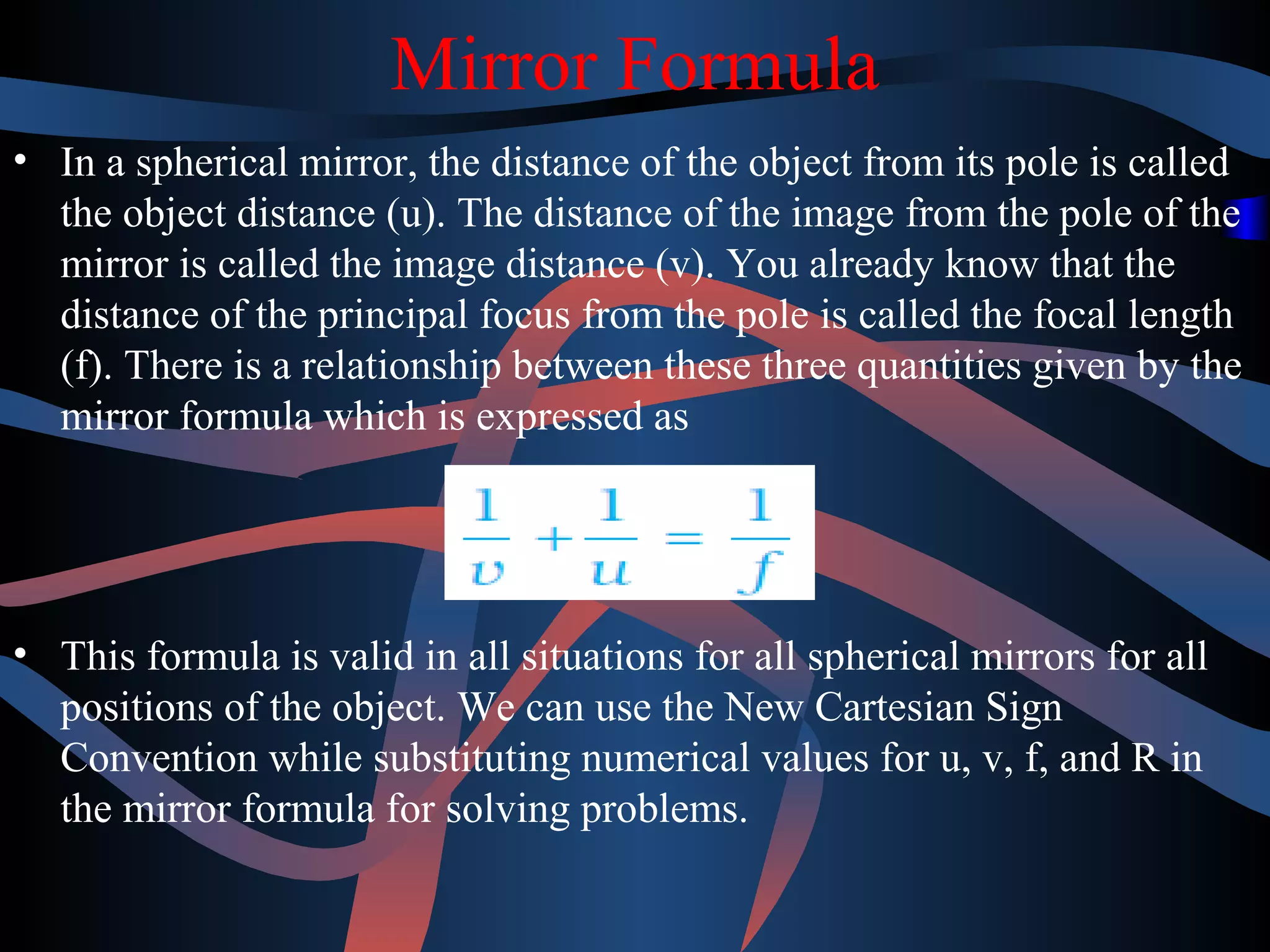 Mirror Formula 
• In a spherical mirror, the distance of the object from its pole is called 
the object distance (u). The distance of the image from the pole of the 
mirror is called the image distance (v). You already know that the 
distance of the principal focus from the pole is called the focal length 
(f). There is a relationship between these three quantities given by the 
mirror formula which is expressed as 
• This formula is valid in all situations for all spherical mirrors for all 
positions of the object. We can use the New Cartesian Sign 
Convention while substituting numerical values for u, v, f, and R in 
the mirror formula for solving problems. 
 