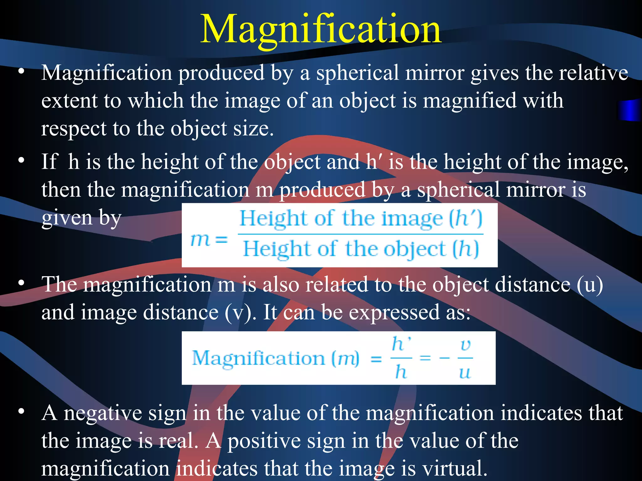 Magnification 
• Magnification produced by a spherical mirror gives the relative 
extent to which the image of an object is magnified with 
respect to the object size. 
• If h is the height of the object and h′ is the height of the image, 
then the magnification m produced by a spherical mirror is 
given by 
• The magnification m is also related to the object distance (u) 
and image distance (v). It can be expressed as: 
• A negative sign in the value of the magnification indicates that 
the image is real. A positive sign in the value of the 
magnification indicates that the image is virtual. 
 