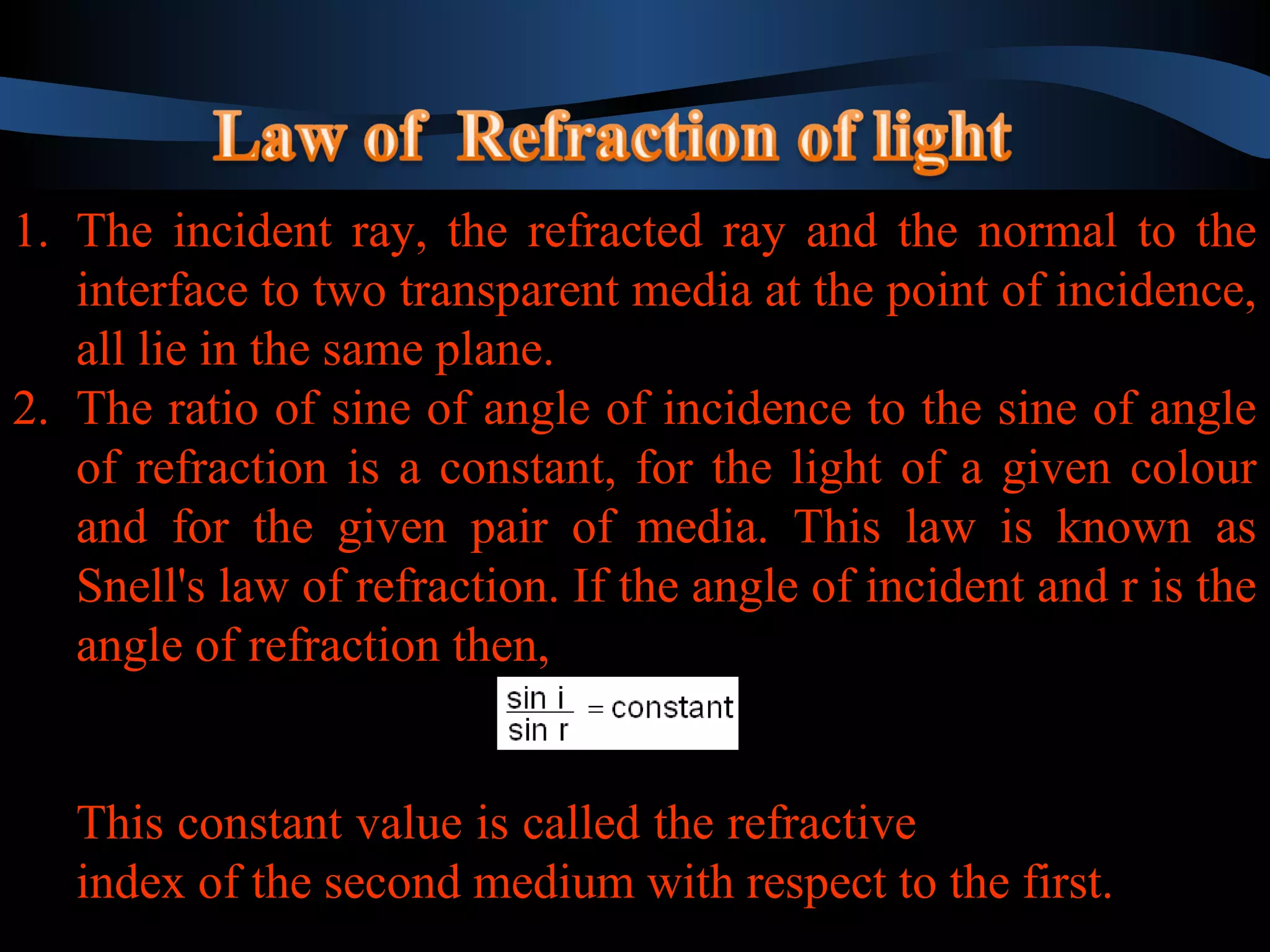 1. The incident ray, the refracted ray and the normal to the 
interface to two transparent media at the point of incidence, 
all lie in the same plane. 
2. The ratio of sine of angle of incidence to the sine of angle 
of refraction is a constant, for the light of a given colour 
and for the given pair of media. This law is known as 
Snell's law of refraction. If the angle of incident and r is the 
angle of refraction then, 
1. The incident ray, the refracted ray and the normal to the 
interface to two transparent media at the point of incidence, 
all lie in the same plane. 
2. The ratio of sine of angle of incidence to the sine of angle 
of refraction is a constant, for the light of a given colour 
and for the given pair of media. This law is known as 
Snell's law of refraction. If the angle of incident and r is the 
angle of refraction then, 
This constant value is called the refractive 
index of the second medium with respect to the first. 
This constant value is called the refractive 
index of the second medium with respect to the first. 
 