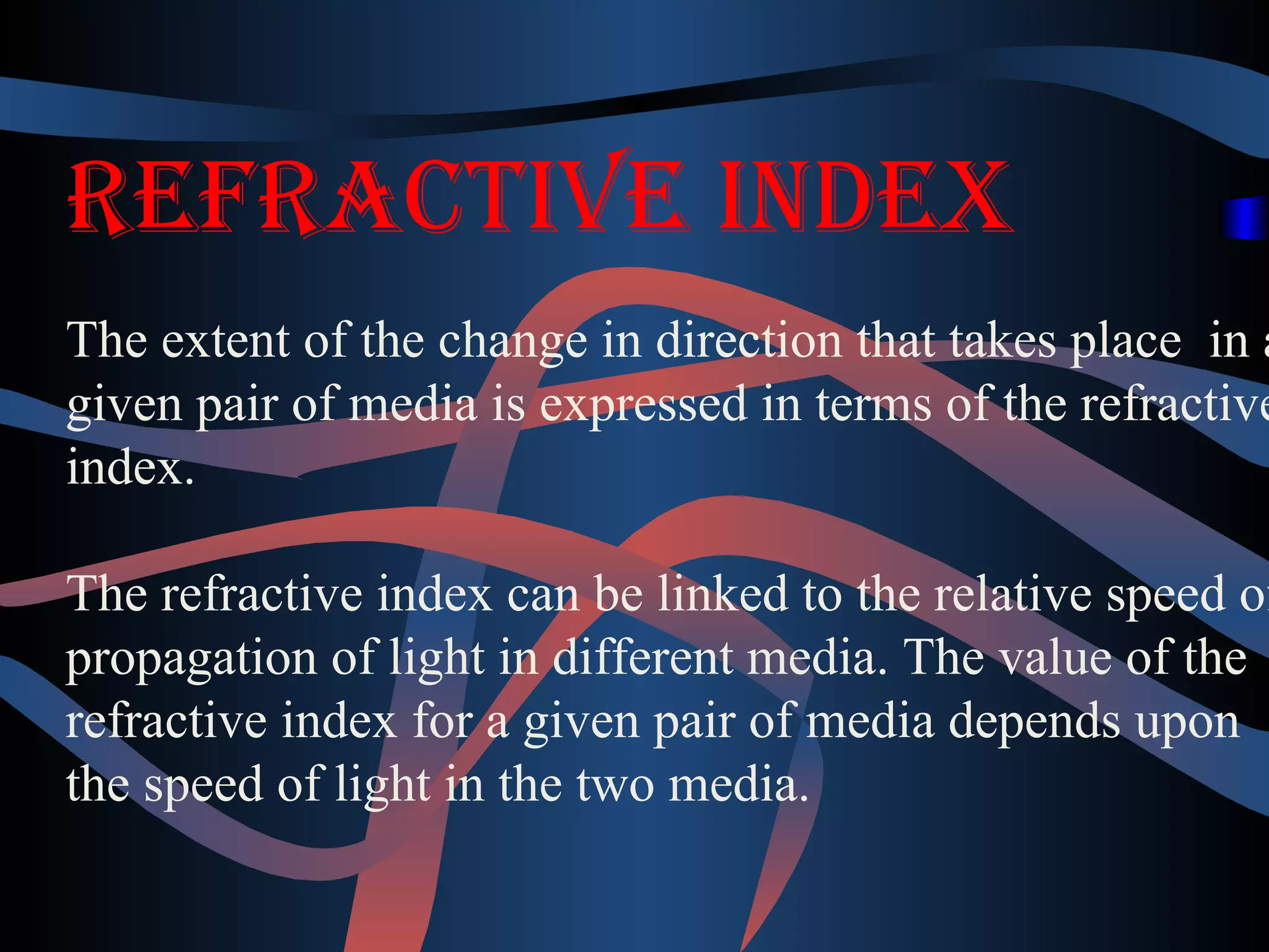 RefRactive index 
The extent of the change in direction that takes place in a 
given pair of media is expressed in terms of the refractive 
index. 
The refractive index can be linked to the relative speed of 
propagation of light in different media. The value of the 
refractive index for a given pair of media depends upon 
the speed of light in the two media. 
 