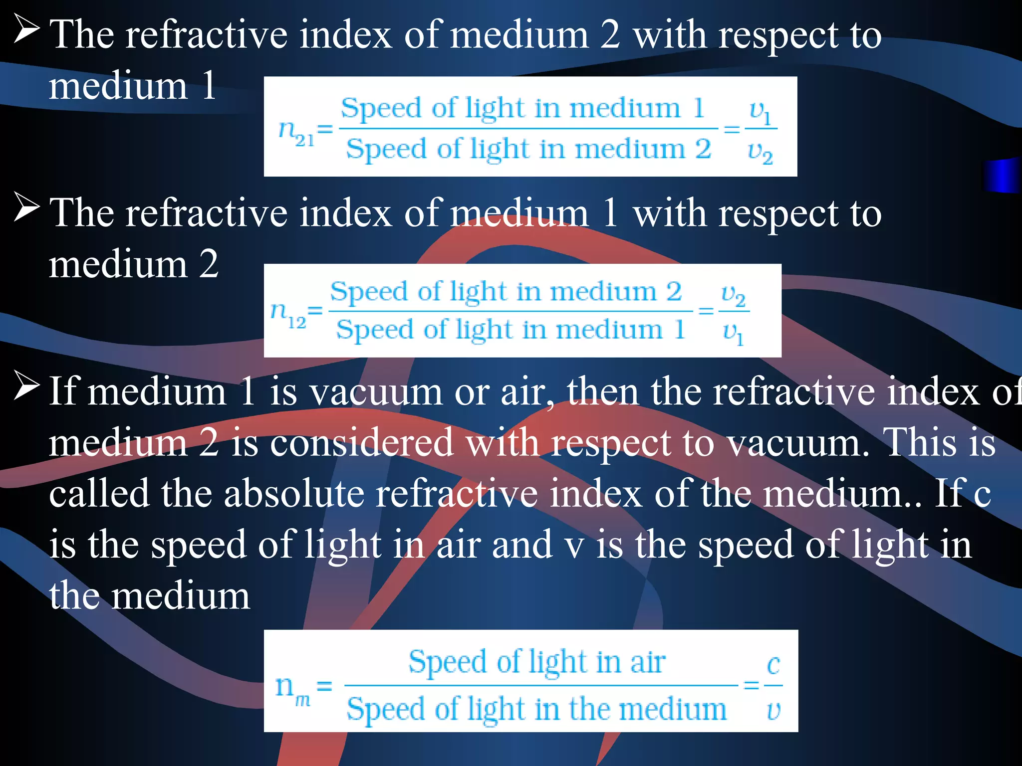 The refractive index of medium 2 with respect to 
medium 1 
The refractive index of medium 1 with respect to 
medium 2 
If medium 1 is vacuum or air, then the refractive index of 
medium 2 is considered with respect to vacuum. This is 
called the absolute refractive index of the medium.. If c 
is the speed of light in air and v is the speed of light in 
the medium 
 