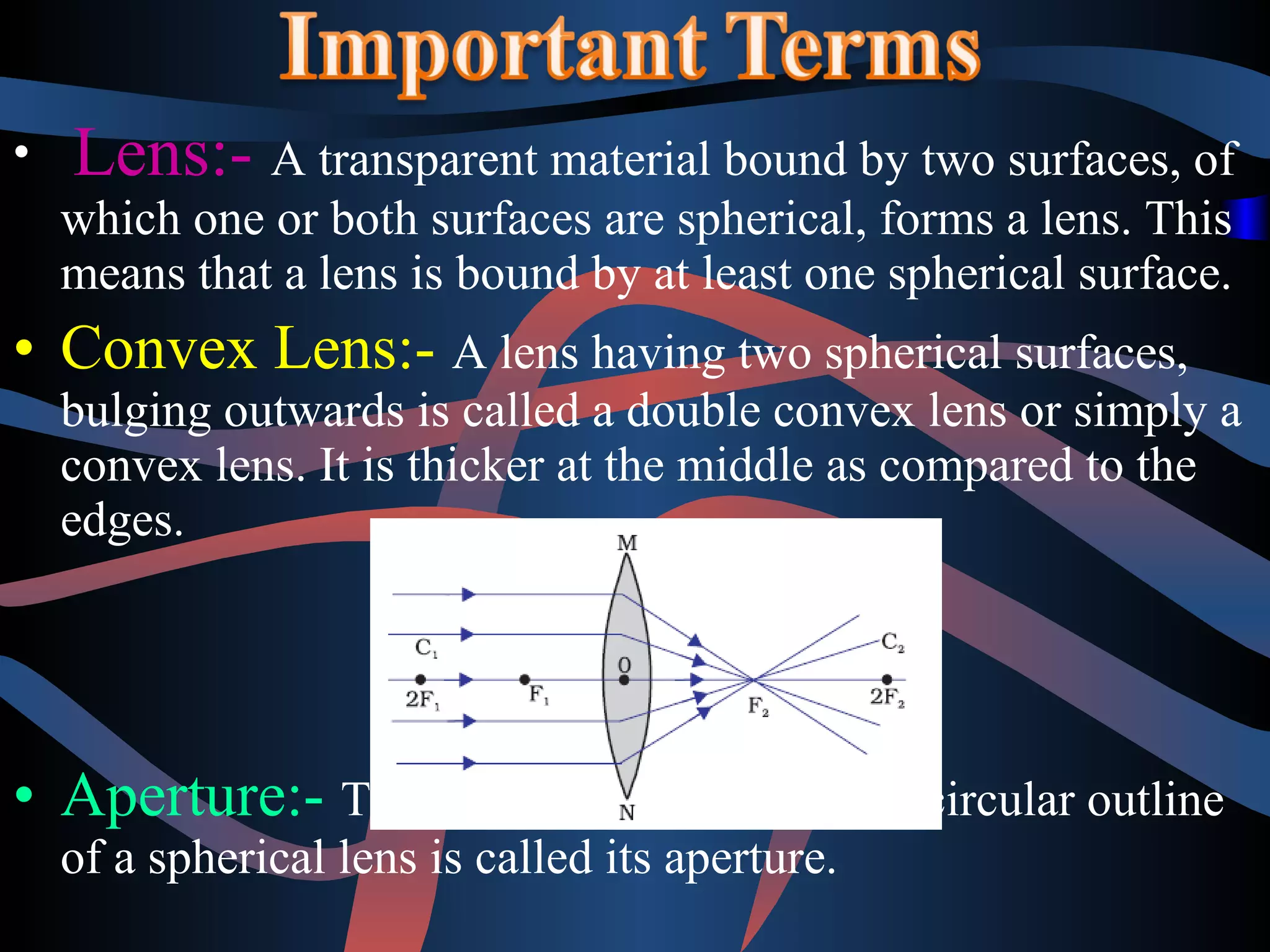 • Lens:- A transparent material bound by two surfaces, of 
which one or both surfaces are spherical, forms a lens. This 
means that a lens is bound by at least one spherical surface. 
• Convex Lens:- A lens having two spherical surfaces, 
bulging outwards is called a double convex lens or simply a 
convex lens. It is thicker at the middle as compared to the 
edges. 
• Aperture:- The effective diameter of the circular outline 
of a spherical lens is called its aperture. 
 
