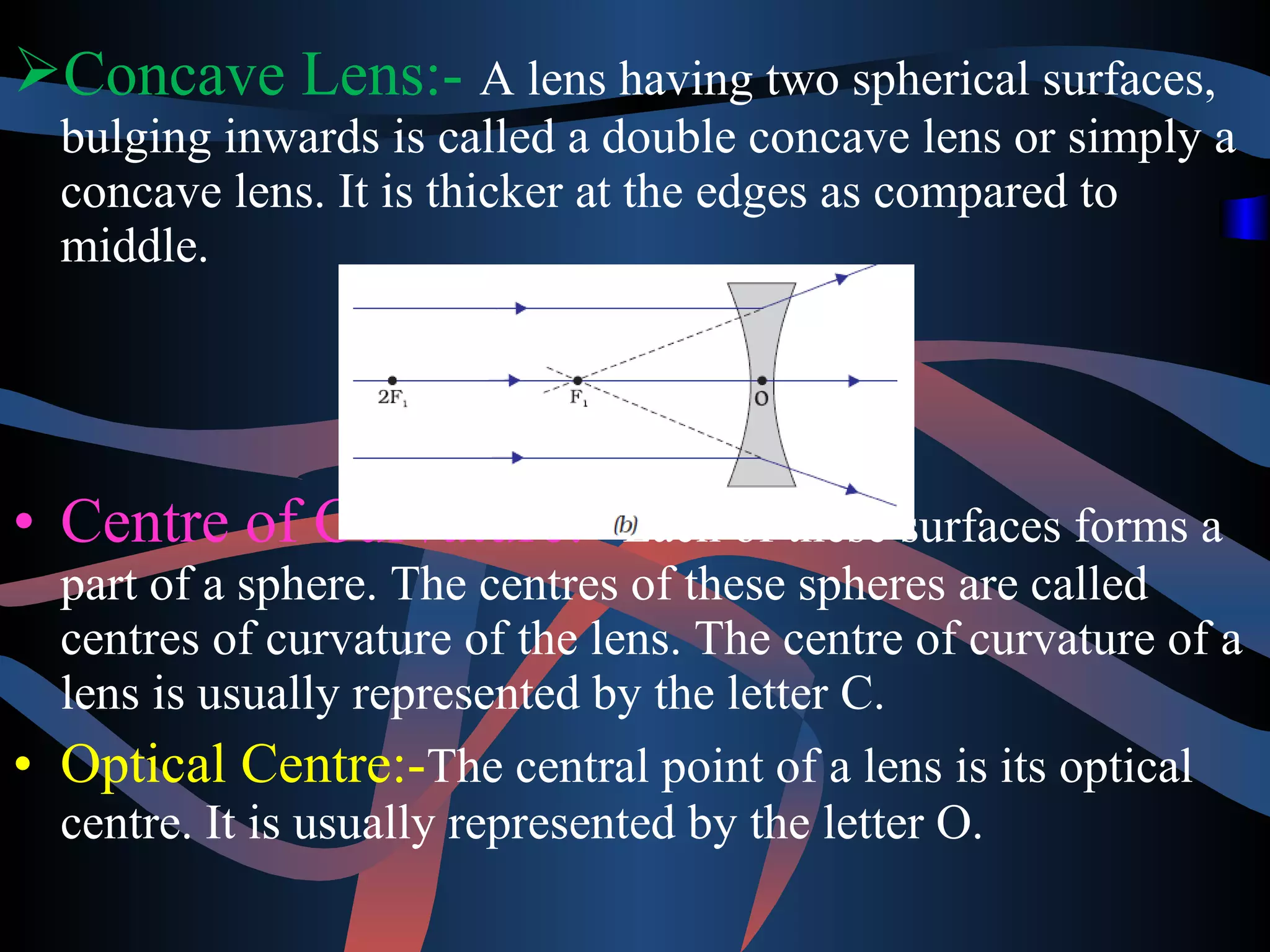 Concave Lens:- A lens having two spherical surfaces, 
bulging inwards is called a double concave lens or simply a 
concave lens. It is thicker at the edges as compared to 
middle. 
• Centre of Curvature:- Each of these surfaces forms a 
part of a sphere. The centres of these spheres are called 
centres of curvature of the lens. The centre of curvature of a 
lens is usually represented by the letter C. 
• Optical Centre:-The central point of a lens is its optical 
centre. It is usually represented by the letter O. 
 