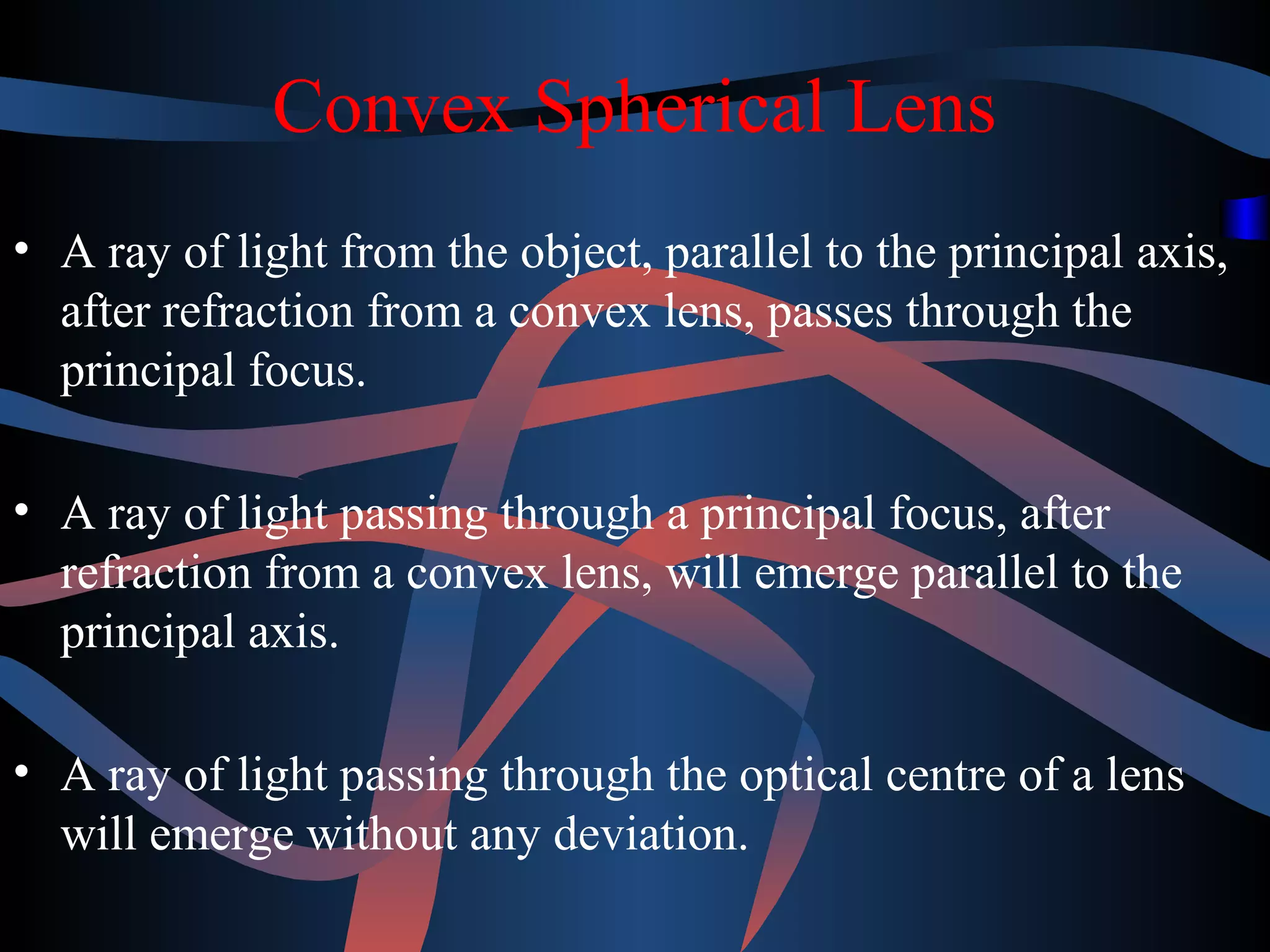 Convex Spherical Lens 
• A ray of light from the object, parallel to the principal axis, 
after refraction from a convex lens, passes through the 
principal focus. 
• A ray of light passing through a principal focus, after 
refraction from a convex lens, will emerge parallel to the 
principal axis. 
• A ray of light passing through the optical centre of a lens 
will emerge without any deviation. 
 
