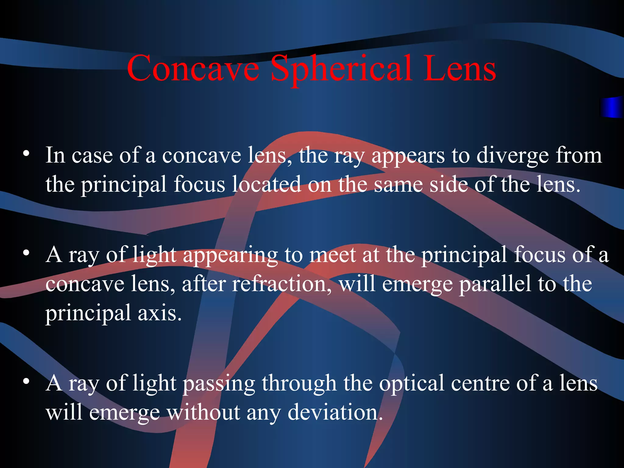 Concave Spherical Lens 
• In case of a concave lens, the ray appears to diverge from 
the principal focus located on the same side of the lens. 
• A ray of light appearing to meet at the principal focus of a 
concave lens, after refraction, will emerge parallel to the 
principal axis. 
• A ray of light passing through the optical centre of a lens 
will emerge without any deviation. 
 