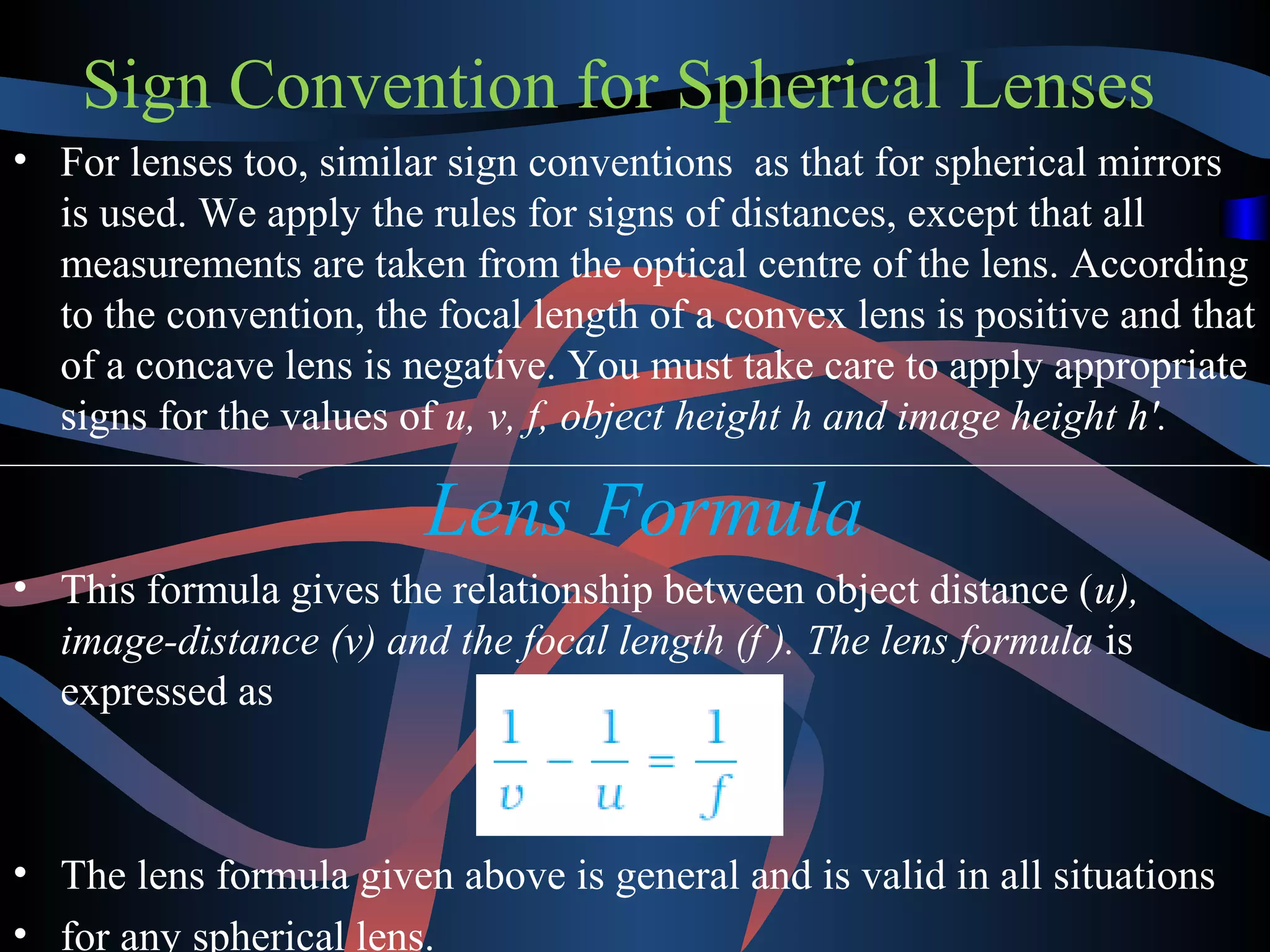 Sign Convention for Spherical Lenses 
• For lenses too, similar sign conventions as that for spherical mirrors 
is used. We apply the rules for signs of distances, except that all 
measurements are taken from the optical centre of the lens. According 
to the convention, the focal length of a convex lens is positive and that 
of a concave lens is negative. You must take care to apply appropriate 
signs for the values of u, v, f, object height h and image height h′. 
Lens Formula 
• This formula gives the relationship between object distance (u), 
image-distance (v) and the focal length (f ). The lens formula is 
expressed as 
• The lens formula given above is general and is valid in all situations 
• for any spherical lens. 
 