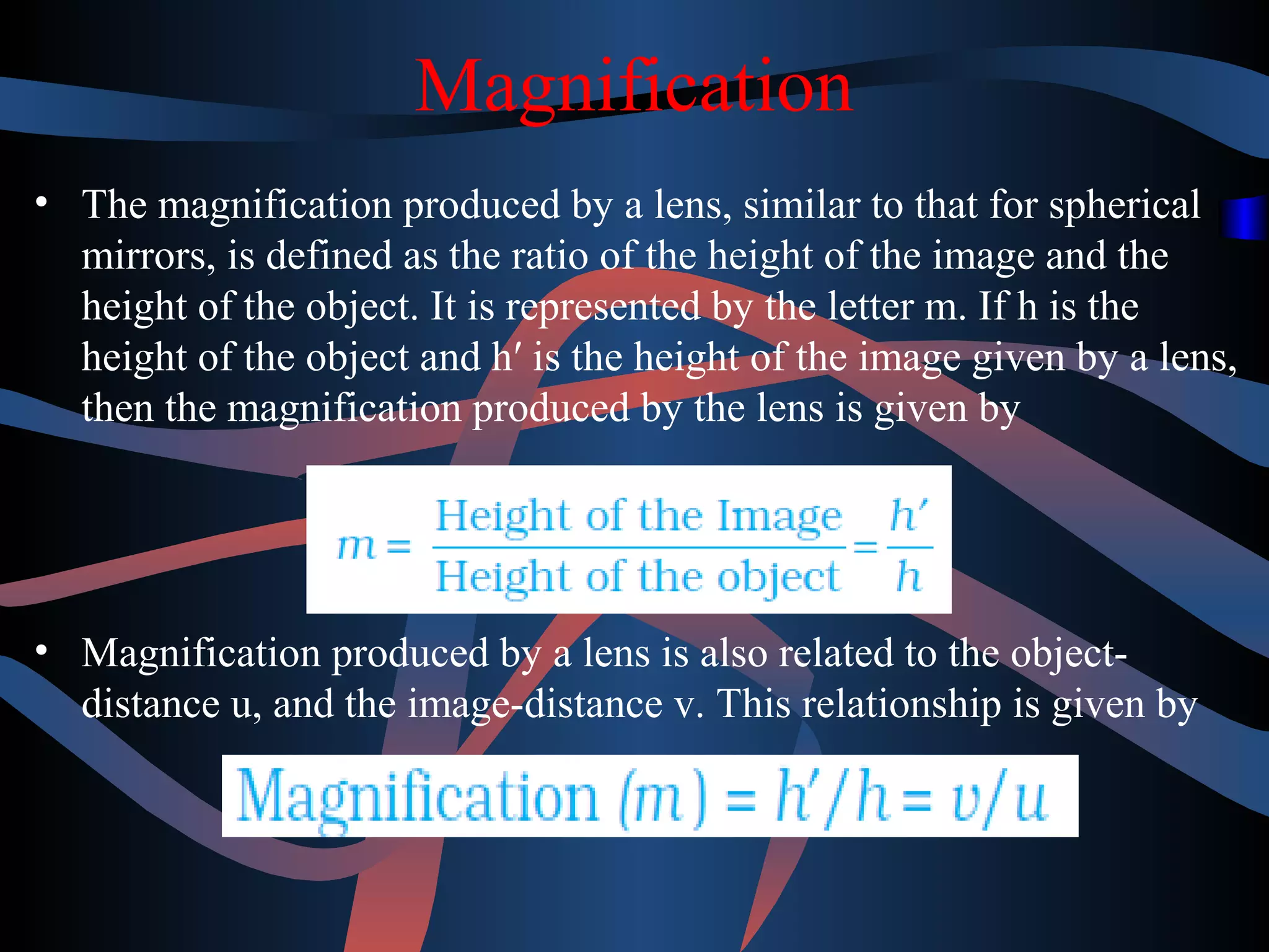 Magnification 
• The magnification produced by a lens, similar to that for spherical 
mirrors, is defined as the ratio of the height of the image and the 
height of the object. It is represented by the letter m. If h is the 
height of the object and h′ is the height of the image given by a lens, 
then the magnification produced by the lens is given by 
• Magnification produced by a lens is also related to the object-distance 
u, and the image-distance v. This relationship is given by 
 