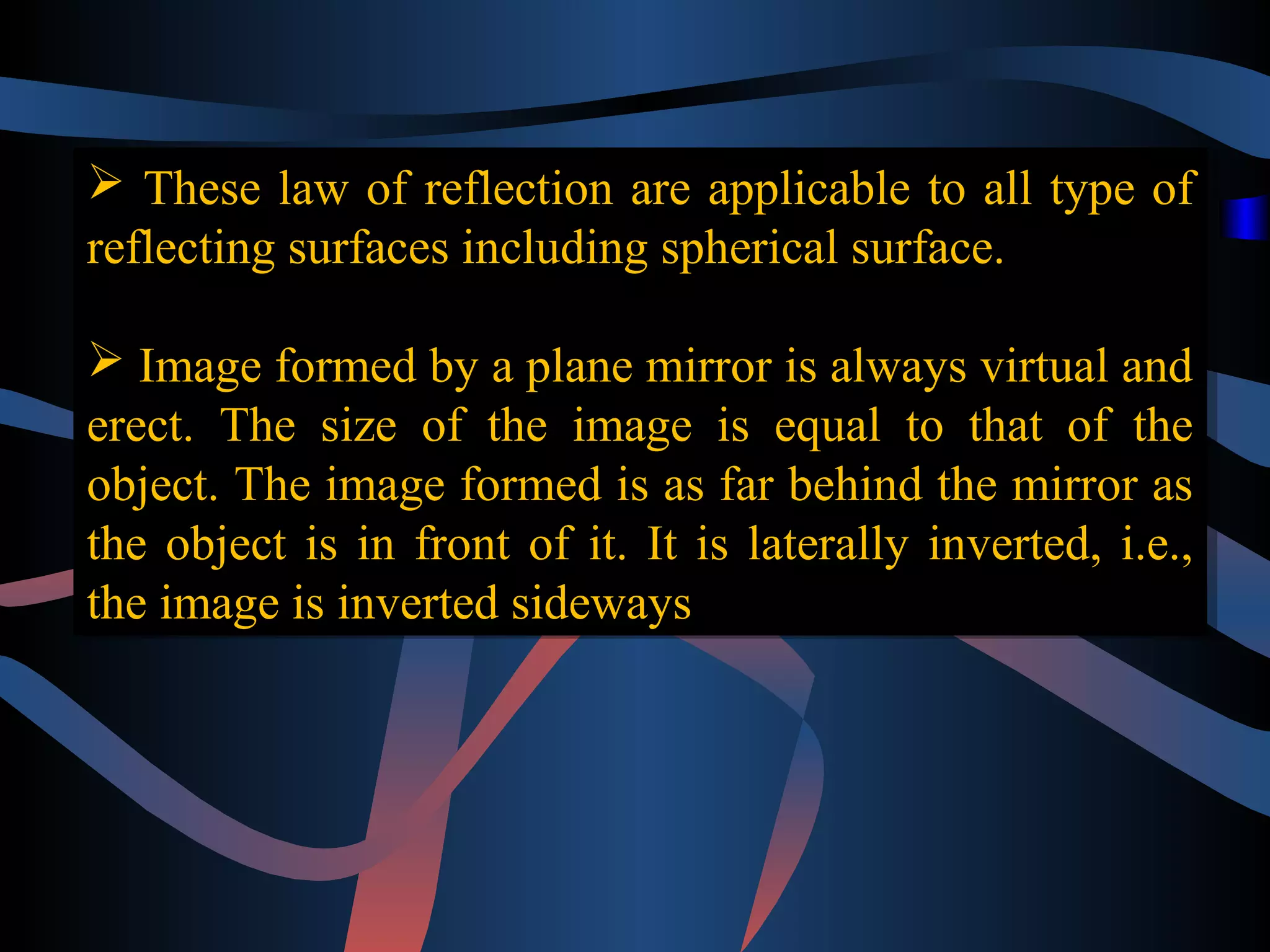  These law of reflection are applicable to all type of 
reflecting surfaces including spherical surface. 
 Image formed by a plane mirror is always virtual and 
erect. The size of the image is equal to that of the 
object. The image formed is as far behind the mirror as 
the object is in front of it. It is laterally inverted, i.e., 
the image is inverted sideways 
 These law of reflection are applicable to all type of 
reflecting surfaces including spherical surface. 
 Image formed by a plane mirror is always virtual and 
erect. The size of the image is equal to that of the 
object. The image formed is as far behind the mirror as 
the object is in front of it. It is laterally inverted, i.e., 
the image is inverted sideways 
 
