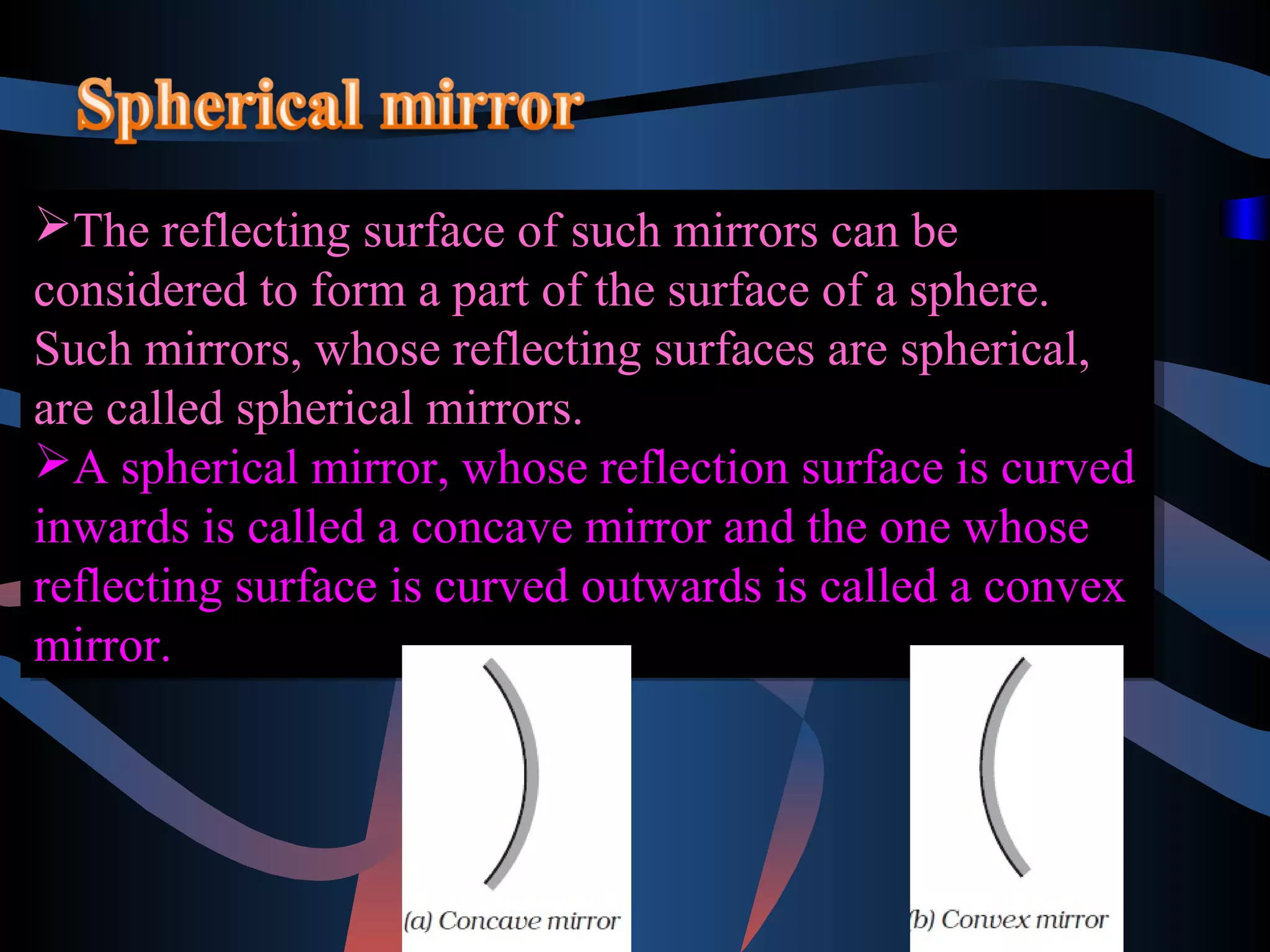 The reflecting surface of such mirrors can be 
considered to form a part of the surface of a sphere. 
Such mirrors, whose reflecting surfaces are spherical, 
are called spherical mirrors. 
A spherical mirror, whose reflection surface is curved 
inwards is called a concave mirror and the one whose 
reflecting surface is curved outwards is called a convex 
mirror. 
The reflecting surface of such mirrors can be 
considered to form a part of the surface of a sphere. 
Such mirrors, whose reflecting surfaces are spherical, 
are called spherical mirrors. 
A spherical mirror, whose reflection surface is curved 
inwards is called a concave mirror and the one whose 
reflecting surface is curved outwards is called a convex 
mirror. 
 