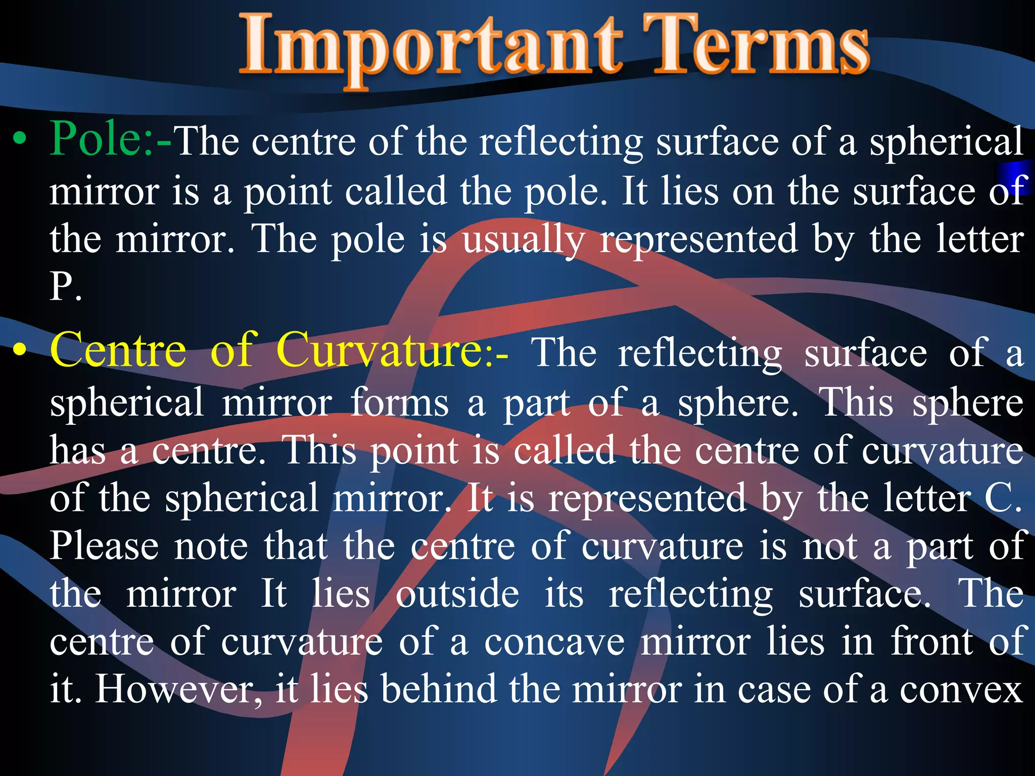 • Pole:-The centre of the reflecting surface of a spherical 
mirror is a point called the pole. It lies on the surface of 
the mirror. The pole is usually represented by the letter 
P. 
• Centre of Curvature:- The reflecting surface of a 
spherical mirror forms a part of a sphere. This sphere 
has a centre. This point is called the centre of curvature 
of the spherical mirror. It is represented by the letter C. 
Please note that the centre of curvature is not a part of 
the mirror It lies outside its reflecting surface. The 
centre of curvature of a concave mirror lies in front of 
it. However, it lies behind the mirror in case of a convex 
 