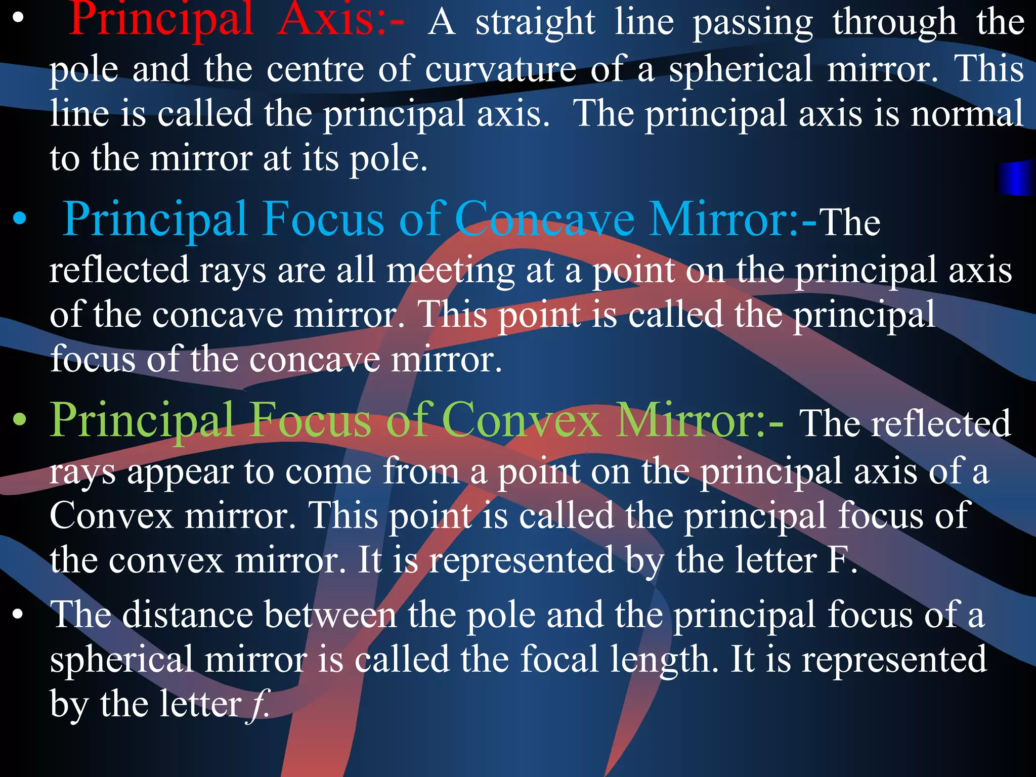 • Principal Axis:- A straight line passing through the 
pole and the centre of curvature of a spherical mirror. This 
line is called the principal axis. The principal axis is normal 
to the mirror at its pole. 
• Principal Focus of Concave Mirror:-The 
reflected rays are all meeting at a point on the principal axis 
of the concave mirror. This point is called the principal 
focus of the concave mirror. 
• Principal Focus of Convex Mirror:- The reflected 
rays appear to come from a point on the principal axis of a 
Convex mirror. This point is called the principal focus of 
the convex mirror. It is represented by the letter F. 
• The distance between the pole and the principal focus of a 
spherical mirror is called the focal length. It is represented 
by the letter f. 
 
