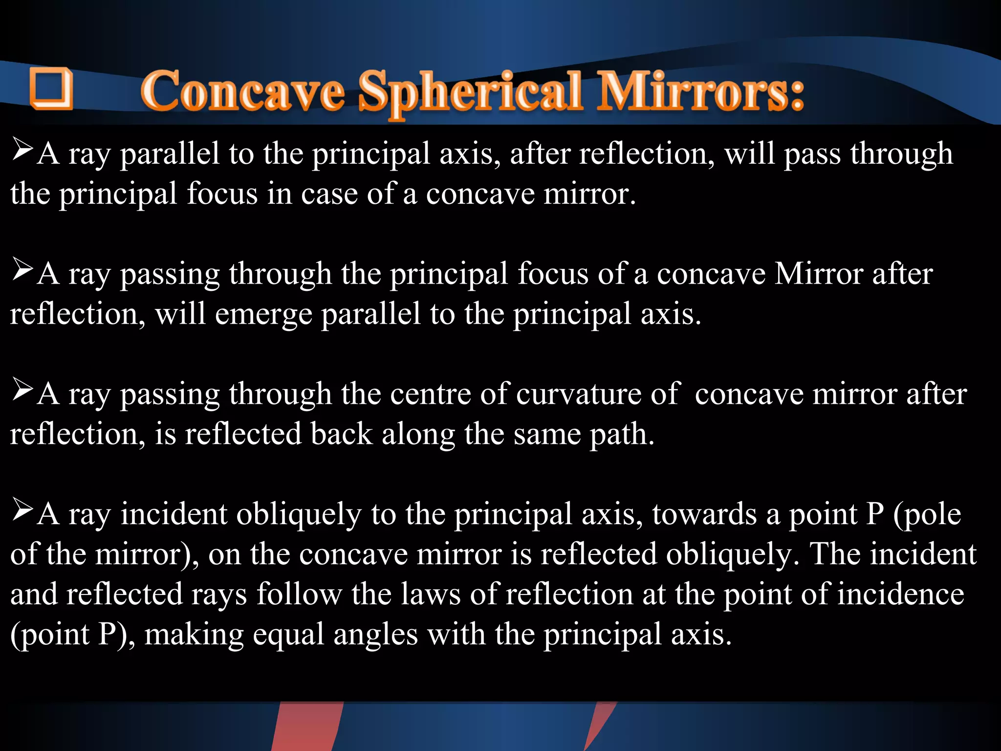 A ray parallel to the principal axis, after reflection, will pass through 
the principal focus in case of a concave mirror. 
A ray passing through the principal focus of a concave Mirror after 
reflection, will emerge parallel to the principal axis. 
A ray passing through the centre of curvature of concave mirror after 
reflection, is reflected back along the same path. 
A ray incident obliquely to the principal axis, towards a point P (pole 
of the mirror), on the concave mirror is reflected obliquely. The incident 
and reflected rays follow the laws of reflection at the point of incidence 
(point P), making equal angles with the principal axis. 
A ray parallel to the principal axis, after reflection, will pass through 
the principal focus in case of a concave mirror. 
A ray passing through the principal focus of a concave Mirror after 
reflection, will emerge parallel to the principal axis. 
A ray passing through the centre of curvature of concave mirror after 
reflection, is reflected back along the same path. 
A ray incident obliquely to the principal axis, towards a point P (pole 
of the mirror), on the concave mirror is reflected obliquely. The incident 
and reflected rays follow the laws of reflection at the point of incidence 
(point P), making equal angles with the principal axis. 
 