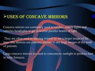 Uses of concave mirrors 
Concave mirrors are commonly used in torches, search-lights and 
vehicles headlights to get powerful parallel beams of light. 
They are often used as shaving mirrors to see a larger image of the 
face. The dentists use concave mirrors to see large images of the teeth 
of patients. 
Large concave mirrors are used to concentrate sunlight to produce heat 
in solar furnaces. 
 