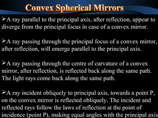 A ray parallel to the principal axis, after reflection, appear to 
diverge from the principal focus in case of a convex mirror. 
A ray passing through the principal focus of a convex mirror, 
after reflection, will emerge parallel to the principal axis. 
A ray passing through the centre of curvature of a convex 
mirror, after reflection, is reflected back along the same path. 
The light rays come back along the same path. 
A ray incident obliquely to principal axis, towards a point P, 
on the convex mirror is reflected obliquely. The incident and 
reflected rays follow the laws of reflection at the point of 
incidence (point P), making equal angles with the principal axis. 
A ray parallel to the principal axis, after reflection, appear to 
diverge from the principal focus in case of a convex mirror. 
A ray passing through the principal focus of a convex mirror, 
after reflection, will emerge parallel to the principal axis. 
A ray passing through the centre of curvature of a convex 
mirror, after reflection, is reflected back along the same path. 
The light rays come back along the same path. 
A ray incident obliquely to principal axis, towards a point P, 
on the convex mirror is reflected obliquely. The incident and 
reflected rays follow the laws of reflection at the point of 
incidence (point P), making equal angles with the principal axis. 
 
