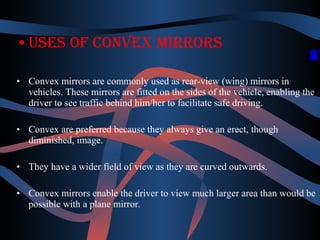 •Uses of convex mirrors 
• Convex mirrors are commonly used as rear-view (wing) mirrors in 
vehicles. These mirrors are fitted on the sides of the vehicle, enabling the 
driver to see traffic behind him/her to facilitate safe driving. 
• Convex are preferred because they always give an erect, though 
diminished, image. 
• They have a wider field of view as they are curved outwards. 
• Convex mirrors enable the driver to view much larger area than would be 
possible with a plane mirror. 
 
