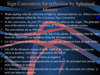 Sign Convention for reflection by Spherical 
Mirrors 
• While dealing with the reflection of light by spherical mirrors, we follow a set of 
sign conventions called the New Cartesian Sign Convention. 
• In this convention, the pole (P) of the mirror is taken as the origin. The principal 
axis of the mirror is taken as the x-axis (X’X) of the coordinate system. 
• The conventions are as follows – 
• (i) The object is always placed to the left of the mirror. This implies that the light 
from the object falls on the mirror from the left-hand side. 
• (ii) All distances parallel to the principal axis are measured from the pole of the 
mirror. 
• (iii) All the distances measured to the right of the origin (along + x-axis) are 
taken as positive while those measured to the left of 
• the origin (along – x-axis) are taken as negative. 
• (iv) Distances measured perpendicular to and above the principal axis (along + y-axis) 
are taken as positive. 
• (v) Distances measured perpendicular to and below the principal axis (along –y-axis) 
are taken as negative. 
 
