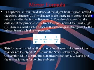 Mirror Formula 
• In a spherical mirror, the distance of the object from its pole is called 
the object distance (u). The distance of the image from the pole of the 
mirror is called the image distance (v). You already know that the 
distance of the principal focus from the pole is called the focal length 
(f). There is a relationship between these three quantities given by the 
mirror formula which is expressed as 
• This formula is valid in all situations for all spherical mirrors for all 
positions of the object. We can use the New Cartesian Sign 
Convention while substituting numerical values for u, v, f, and R in 
the mirror formula for solving problems. 
 