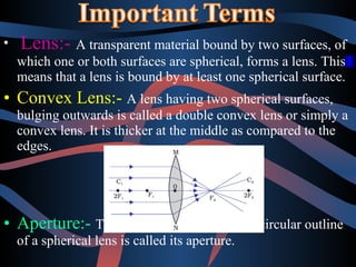 • Lens:- A transparent material bound by two surfaces, of 
which one or both surfaces are spherical, forms a lens. This 
means that a lens is bound by at least one spherical surface. 
• Convex Lens:- A lens having two spherical surfaces, 
bulging outwards is called a double convex lens or simply a 
convex lens. It is thicker at the middle as compared to the 
edges. 
• Aperture:- The effective diameter of the circular outline 
of a spherical lens is called its aperture. 
 