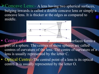Concave Lens:- A lens having two spherical surfaces, 
bulging inwards is called a double concave lens or simply a 
concave lens. It is thicker at the edges as compared to 
middle. 
• Centre of Curvature:- Each of these surfaces forms a 
part of a sphere. The centres of these spheres are called 
centres of curvature of the lens. The centre of curvature of a 
lens is usually represented by the letter C. 
• Optical Centre:-The central point of a lens is its optical 
centre. It is usually represented by the letter O. 
 