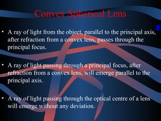 Convex Spherical Lens 
• A ray of light from the object, parallel to the principal axis, 
after refraction from a convex lens, passes through the 
principal focus. 
• A ray of light passing through a principal focus, after 
refraction from a convex lens, will emerge parallel to the 
principal axis. 
• A ray of light passing through the optical centre of a lens 
will emerge without any deviation. 
 