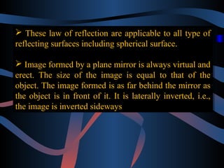  These law of reflection are applicable to all type of 
reflecting surfaces including spherical surface. 
 Image formed by a plane mirror is always virtual and 
erect. The size of the image is equal to that of the 
object. The image formed is as far behind the mirror as 
the object is in front of it. It is laterally inverted, i.e., 
the image is inverted sideways 
 These law of reflection are applicable to all type of 
reflecting surfaces including spherical surface. 
 Image formed by a plane mirror is always virtual and 
erect. The size of the image is equal to that of the 
object. The image formed is as far behind the mirror as 
the object is in front of it. It is laterally inverted, i.e., 
the image is inverted sideways 
 