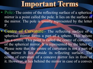 • Pole:-The centre of the reflecting surface of a spherical 
mirror is a point called the pole. It lies on the surface of 
the mirror. The pole is usually represented by the letter 
P. 
• Centre of Curvature:- The reflecting surface of a 
spherical mirror forms a part of a sphere. This sphere 
has a centre. This point is called the centre of curvature 
of the spherical mirror. It is represented by the letter C. 
Please note that the centre of curvature is not a part of 
the mirror It lies outside its reflecting surface. The 
centre of curvature of a concave mirror lies in front of 
it. However, it lies behind the mirror in case of a convex 
 
