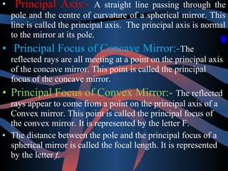 • Principal Axis:- A straight line passing through the 
pole and the centre of curvature of a spherical mirror. This 
line is called the principal axis. The principal axis is normal 
to the mirror at its pole. 
• Principal Focus of Concave Mirror:-The 
reflected rays are all meeting at a point on the principal axis 
of the concave mirror. This point is called the principal 
focus of the concave mirror. 
• Principal Focus of Convex Mirror:- The reflected 
rays appear to come from a point on the principal axis of a 
Convex mirror. This point is called the principal focus of 
the convex mirror. It is represented by the letter F. 
• The distance between the pole and the principal focus of a 
spherical mirror is called the focal length. It is represented 
by the letter f. 
 