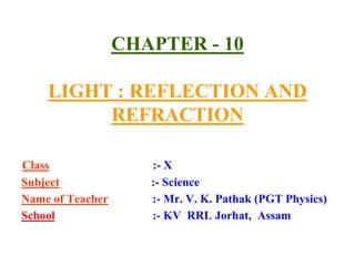 CHAPTER - 10
LIGHT : REFLECTION AND
REFRACTION
Class :- X
Subject :- Science
Name of Teacher :- Mr. V. K. Pathak (PGT Physics)
School :- KV RRL Jorhat, Assam
 