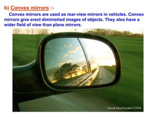 b) Convex mirrors :-
Convex mirrors are used as rear-view mirrors in vehicles. Convex
mirrors give erect diminished images of objects. They also have a
wider field of view than plane mirrors.
 