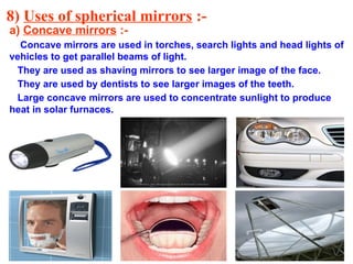 8) Uses of spherical mirrors :-
a) Concave mirrors :-
Concave mirrors are used in torches, search lights and head lights of
vehicles to get parallel beams of light.
They are used as shaving mirrors to see larger image of the face.
They are used by dentists to see larger images of the teeth.
Large concave mirrors are used to concentrate sunlight to produce
heat in solar furnaces.
 