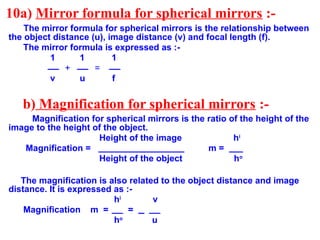 10a) Mirror formula for spherical mirrors :-
The mirror formula for spherical mirrors is the relationship between
the object distance (u), image distance (v) and focal length (f).
The mirror formula is expressed as :-
1 1 1
+ =
v u f
b) Magnification for spherical mirrors :-
Magnification for spherical mirrors is the ratio of the height of the
image to the height of the object.
Height of the image hi
Magnification = m =
Height of the object ho
The magnification is also related to the object distance and image
distance. It is expressed as :-
hi
v
Magnification m = =
ho
u
 