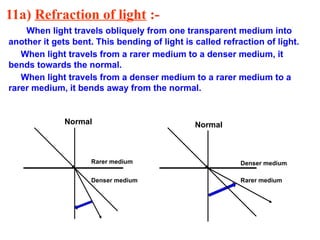 11a) Refraction of light :-
When light travels obliquely from one transparent medium into
another it gets bent. This bending of light is called refraction of light.
When light travels from a rarer medium to a denser medium, it
bends towards the normal.
When light travels from a denser medium to a rarer medium to a
rarer medium, it bends away from the normal.
Denser medium Rarer medium
Rarer medium Denser medium
Normal Normal
 