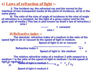 c) Laws of refraction of light :-
i) The incident ray, the refracted ray and the normal to the
interface of two transparent media at the point of incidence, all lie in the
same plane.
II) The ratio of the sine of angle of incidence to the sine of angle
of refraction is a constant, for the light of a given colour and for the
given pair of media.( This law is also known as Snell`s law of refraction.)
sine i
= constant
sine r
d)Refractive index :-
The absolute refractive index of a medium is the ratio of the
speed light in air or vacuum to the speed of light in medium.
Speed of light in air or vacuum c
Refractive index = n =
Speed of light in the medium v
The relative refractive index of a medium 2 with respect to a
medium 1 is the ratio of the speed of light in medium 1 to the speed of
light in medium 2.
n
21
= Speed of light in medium 1
n 21
= v
1 / v2
Speed of light in medium 2
 
