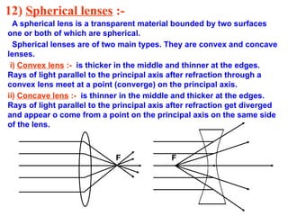 12) Spherical lenses :-
A spherical lens is a transparent material bounded by two surfaces
one or both of which are spherical.
Spherical lenses are of two main types. They are convex and concave
lenses.
i) Convex lens :- is thicker in the middle and thinner at the edges.
Rays of light parallel to the principal axis after refraction through a
convex lens meet at a point (converge) on the principal axis.
ii) Concave lens :- is thinner in the middle and thicker at the edges.
Rays of light parallel to the principal axis after refraction get diverged
and appear o come from a point on the principal axis on the same side
of the lens.
F F
 